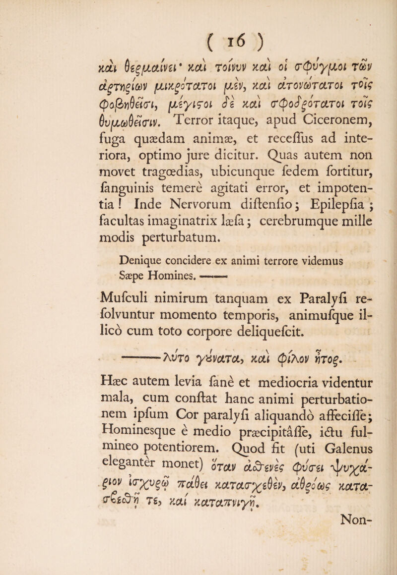 XCU KCtl TOIVVV V.CLI 01 (T&vy^Ol TtoV dpTY)$((t)V fJLlKgOTCLTOi fjJj, '/.Cii CtTOVMTCLTOl T^iq <po(Zi)Qei<n, [izyiqoi $z m) <r<$o$POTCLToi rolq OupaOdcnt'. Terror itaque, apud Ciceronem, fuga quasdam animae, et recefius ad inte¬ riora, optimo jure dicitur. Quas autem non movet tragoedias, ubicunque fedem fortitur, fanguinis temere agitati error, et impoten¬ tia ! Inde Nervorum diftenfio; Epilepfia ; facultas i magi natrix laefa; cerebrumque mille modis perturbatum. Denique concidere ex animi terrore videmus Saepe Homines. ——- Mufculi nimirum tanquam ex Paralyfi re- folvuntur momento temporis, animulque il- lico cum toto corpore deliquefcit. —.Avro yxvctTd, /.a) (pihov «rof. Haec autem levia fane et mediocria videntur mala, cum conflat hanc animi perturbatio¬ nem ipfum Cor paralyfi aliquando affecifle; Hominesque e medio praecipitafle, idtu ful¬ mineo potentiorem. Quod fit (uti Galenus eleganter monet) otouh cLoOrzvzq (pvtrzi *vj/t>yyi- ■ §lov ttSh xctTct<rxz6zv, ciOgoag kcltol- (t£zte, v.al xctxonrviyyj. Non-