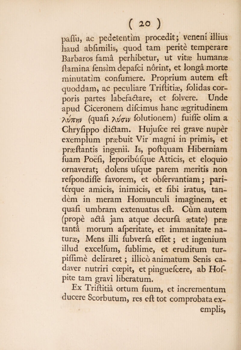 jaffu, ac pedetentim procedit; veneni illius laud abfimilis, quod tam perite temperare Barbaros fama perhibetur, ut vitas humanae Hami na fensim depafci norint, et longa morte minutatim confumere. Proprium autem eft quoddam, ac peculiare Triftitiae, folidas cor¬ poris partes labefadare, et folvere. Unde apud Ciceronem difcimus hanc aegritudinem AV7THP (quafi Xvtnv fblutionem) fuifie olim a Chryfippo didam. Hujufce rei grave nuper exemplum praebuit Vir magni in primis, et praeftantis ingemi. Is, poftquam Hiberniam fuam Poefi, leporibufque Atticis, et eloquio ornaverat; dolens ufquc parem meritis non refpondifie favorem, et obfervantiam; pari- terque amicis, inimicis, et libi iratus, tan¬ dem in meram Homunculi imaginem, et quafi umbram extenuatus eft. Cum autem (prope ada jam atque decurfa aetate) prae tanta morum afperitate, et immanitate na¬ turae, Mens illi fubverfa eflet; et ingenium illud excelfum, fublime, et eruditum tur- piflime deliraret; illico animatum Senis ca¬ daver nutriri coepit, et pinguefcere, ab Hof- pite tam gravi liberatum. Ex Triftitia ortum fuum, et incrementum ducere Scorbutum, res eft tot comprobata ex¬ emplis,