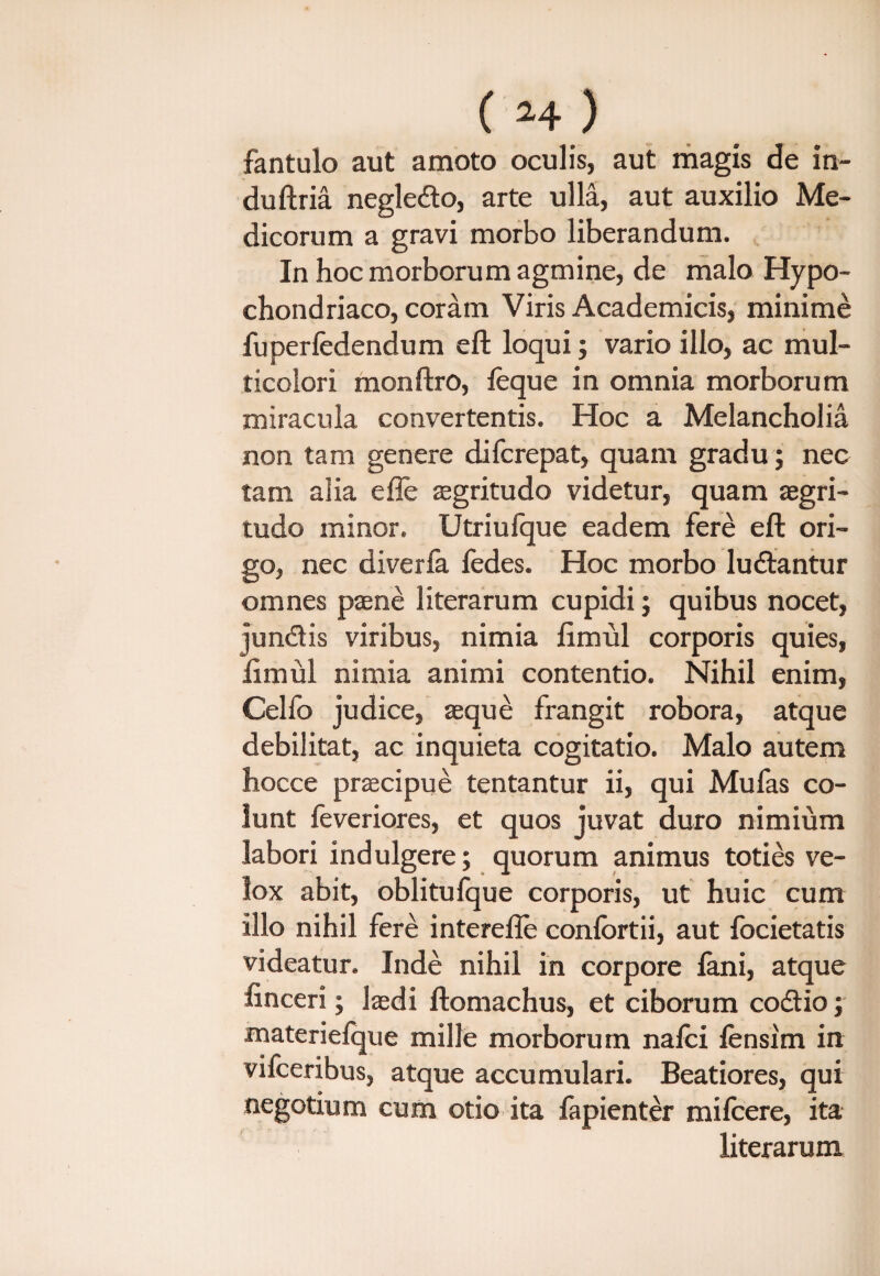 fantulo aut amoto oculis, aut magis de in- duftria negledto, arte ulla, aut auxilio Me¬ dicorum a gravi morbo liberandum. In hoc morborum agmine, de malo Hypo¬ chondriaco, coram Viris Academicis, minime fuperfedendum eft loqui; vario illo, ac mul¬ ticolori monftro, leque in omnia morborum miracula convertentis. Hoc a Melancholia non tam genere difcrepat, quam gradu; nec tam alia e fle aegritudo videtur, quam aegri¬ tudo minor. Utriufque eadem fere eft ori¬ go, nec diverfa fedes. Hoc morbo ludlantur omnes paene literarum cupidi; quibus nocet, jun&is viribus, nimia limul corporis quies, limul nimia animi contentio. Nihil enim, Celfo judice, aeque frangit robora, atque debilitat, ac inquieta cogitatio. Malo autem hocce praecipue tentantur ii, qui Mu fas co¬ lunt feveriores, et quos juvat duro nimium labori indulgere; quorum animus toties ve¬ lox abit, oblitufque corporis, ut huic cum illo nihil fere interefle conlortii, aut fbcietatis videatur. Inde nihil in corpore lani, atque finceri; laedi ftomachus, et ciborum codtio; materieique mille morborum nalci lensim in vifceribus, atque accumulari. Beatiores, qui negotium cum otio ita fapienter milcere, ita literarum