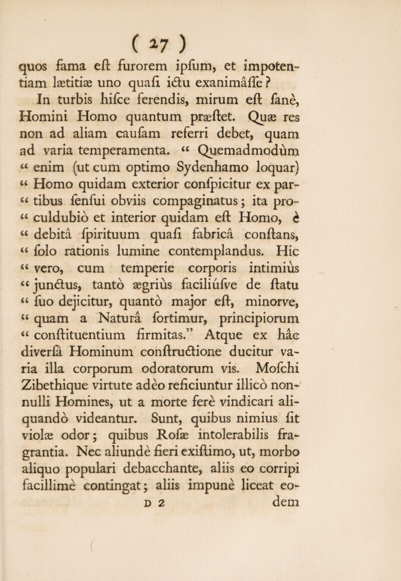 C »7 ) quos fama eft furorem ipfum, et impoten¬ tiam laetitiae uno quafi i£tu exanimafle ? In turbis hifce ferendis, mirum eft fane, Homini Homo quantum prasftet. Quae res non ad aliam caufam referri debet, quam ad varia temperamenta. “ Quemadmodum “ enim (ut cum optimo Sydenhamo loquar) ‘‘ Homo quidam exterior conlpicitur ex par- “ tibus fenfui obviis compaginatus ; ita pro- “ culdubio et interior quidam eft Homo, £ “ debita fpirituum quali fabrica conflans, “ folo rationis lumine contemplandus. Hic “ vero, cum temperie corporis intimius “ junctus, tanto asgrius faciliufve de ftatu “ fuo dejicitur, quanto major eft, minorve, «quam a Natura fortimur, principiorum “ conftituentium firmitas.” Atque ex hac diverfa Hominum conftrudione ducitur va¬ ria illa corporum odoratorum vis. Mofchi Zibethique virtute adeo reficiuntur illico non¬ nulli Homines, ut a morte fere vindicari ali¬ quando videantur. Sunt, quibus nimius fit violas odor; quibus Rofae intolerabilis fra¬ grantia. Nec aliunde fieri exiftimo, ut, morbo aliquo populari debacchante, aliis eo corripi facillime contingat; aliis impune liceat eo- d 2 dem