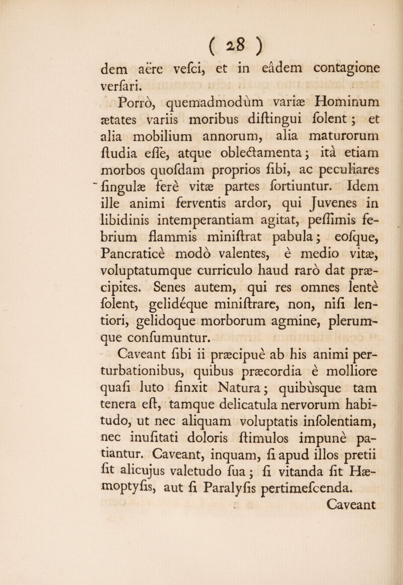 ( *8 ) dem aere vefci, et in eadem contagione verlari. Porro, quemadmodiim variae Hominum retates variis moribus diftingui folent; et alia mobilium annorum, alia maturorum ftudia e fle, atque oble&amenta; ita etiam morbos quofdam proprios flbi, ac peculiares ~ lingulae fere vitae partes fortiuntur. Idem ille animi ferventis ardor, qui Juvenes in libidinis intemperantiam agitat, peflimis fe¬ brium flammis miniftrat pabula; eolque, Pancratice modo valentes, e medio vitae, voluptatumque curriculo haud raro dat prae¬ cipites. Senes autem, qui res omnes lente folent, gelideque miniftrare, non, ni fi len¬ tiori, gelidoque morborum agmine, plerum¬ que confumuntur. Caveant fibi ii pr^cipue ab his animi per¬ turbationibus, quibus praecordia e molliore quafi luto finxit Natura; quibusque tam tenera eft, tamque delicatula nervorum habi¬ tudo, ut nec aliquam voluptatis infolentiam, nec inufitati doloris ftimulos impune pa¬ tiantur. Caveant, inquam, fi apud illos pretii fit alicujus valetudo fua; fi vitanda fit Hae- moptyfis, aut fi Paralyfis pertimefcenda. Caveant