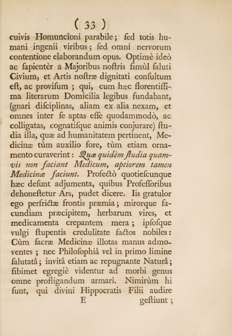 cuivis Homuncioni parabile; fed totis hu¬ mani ingenii viribus; fed omni nervorum contentione elaborandum opus. Optime ideo ac fapienter a Majoribus noftris fimul faluti Civium, et Artis noflrae dignitati confultum eft, ac provifum ; qui, cum haec florentiffi- ma literarum Domicilia legibus fundabant, (gnari difciplinas, aliam ex alia nexam, et omnes inter fe aptas efie quodammodo, ac colligatas, cognatifque animis conjurare) ftu- dia illa, quae ad humanitatem pertinent, Me¬ dicinae tum auxilio fore, tum etiam orna¬ mento curaverint: £$uce quidem Jiudia quam¬ vis non faciant Medicum, aptiorem tamen Medicince faciunt. Profe&o quotiefcunque haec defunt adjumenta, quibus Profefloribus dehoneftetur Ars, pudet dicere. Iis gratulor ego perfridtae frontis praemia; mirorque fa¬ cundiam praecipitem, herbarum vires, et medicamenta crepantem mera; ipfofque vulgi ftupentis credulitate fadtos nobiles: Cum facrae Medicinae illotas manus admo¬ ventes ; nec Philofophia vel in primo limine falutata; invita etiam ac repugnante Natura; fibimet egregie videntur ad morbi genus omne profligandum armari. Nimirum hi funt, qui divini Hippocratis Filii audire E geftiunt;