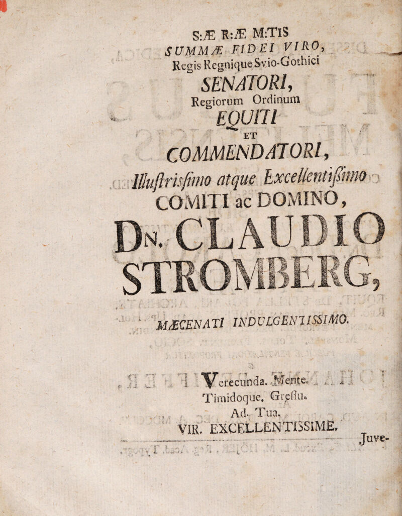 S:M K:iE M:TlS SUMMJE FIDEI VIRO, Regis Regnique Sv.io-Gothici “ SENATORI, ■Reaiorum Ordinum ' M/ECENAT/ INDULGENIISSIMQ. . t 4:- t. «i* ' erecunoa. Timidoque. Greflu. Ad- Eua» VIR. EXCELLENTISSIME. Juve<