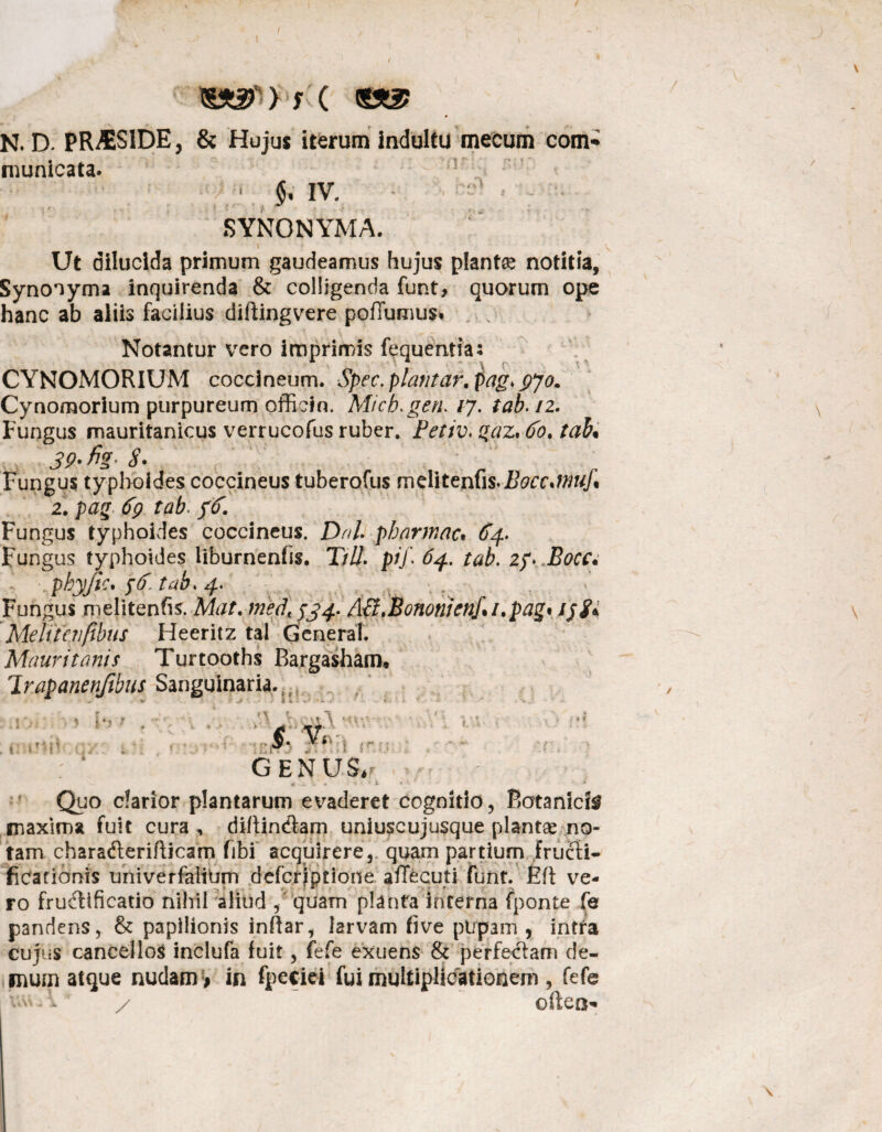 / N. D. PR^SIDE, & Hujus iterum indultu meeum com¬ municata- <$. IV. SYNONYMA. Ut dilucida primum gaudeamus hujus plantte notitia. Synonyma inquirenda & colligenda funt, quorum ope hanc ab aliis facilius diftingvere poflumus. . Notantur vero imprimis fequentias CYNOMORIUM coccineum. Spec. piantar. pag> pjo. Cynomorium purpureum officin. Mi ch. geri. /7. tab. /2. Fungus mauritanicus verrucofus ruber. Petiv. gaz, 60, tab% 39' fig S. Fungus typhoides coccineus tuberofus melitenfis.Bocc*wuj\ 2. pag 6q tab. ffr. Fungus typhoides coccineus. Dnh pharmac• ^4. Fungus typhoides liburnenfis. T/Z/. pij\ 64. tab. 2/. phyjtc. 4r Fungus melitenfis. Afo/. med< $34. ASt.&ononienf.i.pag* tpgi Melitenfibus Heeritz tal General. Mauri tonis Turtooths Bargasham. 'Irapanenfibus Sanguinaria.; V • * GENUS,r « w \ » - »i «-i 1 * Quo darior plantarum evaderet cognitio, Botanicis maxima fuit cura, di/tin&am uniuscujusque plantae no¬ tam chara&erifticam fibi acquirere, quam partium fructi¬ ficationis univerfaliUm defcrjptione aiTecuti funt. Eft ve¬ ro fructificatio nihil aliud , quam planta inferna fponte fe pandens, & papilionis inftar, larvam five pl/pam , intra cujus cancellos inclufa fuit, fefe exuens & perfectam de¬ mum atque nudam # in fpec-iei fui multiplicationem , fefe uv\.. a. / often-