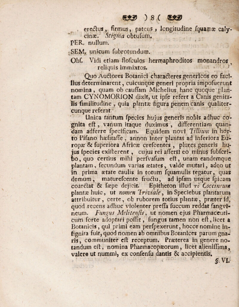 . eremus, firmus, patens, longitudine fquamae caly- cinse. Stigma obtufum, PER, nullum. SEM. unicum fubrotundum. Obf. Vidi etiam fiofculos hermaphroditos monandros reliquis immixtos. Quo Audtores Botanici chara&eresgenericos eo faci¬ lius determinarent, cuicunque generi propria impofuerunt nomina, quam ob cauffarn Michelius hanc quoque plan¬ tam CYNOMORlON dixit, ut ipfe refert a Canis genita¬ lis fimiiitudine, quia plantae figura penem canis qualiter- cunque referat. Unica tantum fpecies hujus generis nobis adhuc co¬ gnita eft, vanum itaque duximus , differentiam quae¬ dam adferre fpecificam. Equidem novi 7illiitm in hor¬ to Pifano haefitaffe , annon inter plantas ad inferiora Eu¬ ropae & fuperiora Africae crefcentes , plures generis hu¬ jus (pecies exifterent , cujus rei affert! eo minus fubfcrl- fco, quo certius mihi perfvafum eft, unam eandemque plantam, fecundum varias aetates, valde mutari, adeo ut in prima aetate caulis in totum fquamulis tegatur, quas demum, maturefeente fruftu, ad ipfarn usque (picam coarftat & foepe dejicit. Epitheton illud ro Coccineum plantae huic, ut nomen Triviale, in Speciebus plantarum attribuitur , certe, ob ruborem totius plantae, praeter id7 quod recens adhuc violenter preffa fuccum reddat fangvi- neum. Fungus Meli teri fis, ut nomen ejus Pharmaceuti¬ cum forte adoptari poflit, fungus tamen non eft, licet a Botanicis, qui primi eam perfpexerunt, hoccenomine in- fignita fuit, quod nomen ab omnibus Botanices parum gna¬ ris, communiter eft receptum. Praeterea in genere no¬ tandum eft, nomina Pharmacopseorum, licet alieniffima, valere ut nummi, ex confenfu dantis & accipientis, • ‘ < ' §.VL