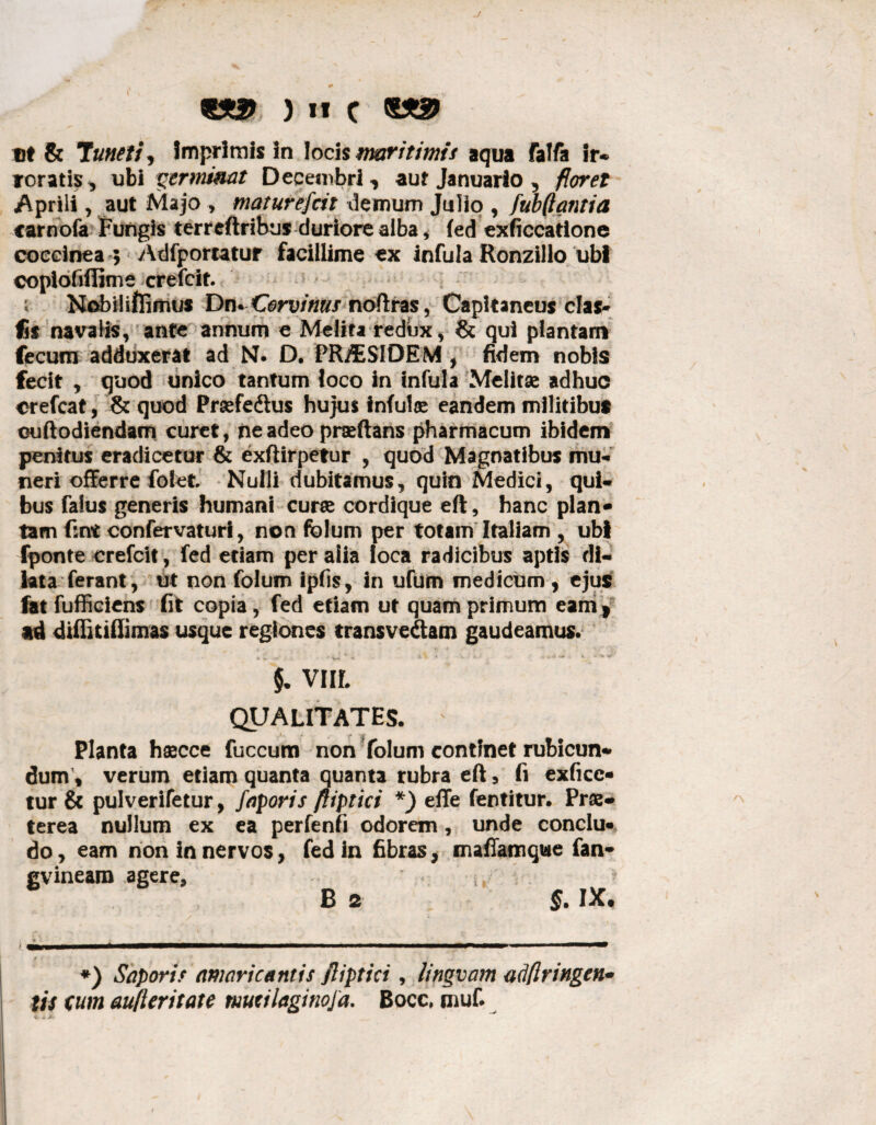 «*3> ) it C et & Tuneti, Imprimis In loci $ maritimis aqua falfa !r* roratis, ubi germinat Decembri, auf Januario, floret Aprili, aut Majo , maturefcit demum Julio , fubfiantia carnofa Fungis terrcftrihus duriore alba * fed exficcatione coccinea 5 Adfportatur facillime ex infula Ronzillo ubi coplofiflime crefcit. i Nobiliftimus Dn^Corvims noftras, Capitaneus clas* fis navalis, ante annum e Melita redux , & qui plantam fecum adduxerat ad N. D. PR/ESIDEM , fidem nobis fecit , quod unico tantum loco in infula Melitae adhuc crefcat, & quod Praefedlus hujus infui® eandem militibus ouftodiendam curet, ne adeo praeftans pharmacum ibidem penitus eradicetur & exftirpetur , quod Magnatibus mu¬ neri offerre folet Nulli dubitamus, quin Medici, qui¬ bus falus generis humani cur® cordique eft, hanc plan* tam fsnt confervaturi, non folum per totam Italiam , ubi fponte crefcit, fed etiam per alia loca radicibus aptis di¬ lata ferant, ut non folum ipfis, in ufum medicum , ejus fat fufficiens fit copia, fed etiam ut quamprimum eam* ad diffitiftimas usque regiones transveftam gaudeamus. §. VIIL QUALITATES. ' Planta h®cce fuccum non folum continet rubicun* dum , verum etiam quanta quanta rubra eft, fi exfice- tur & pulverifetur, faporis fliptici *) effe fentitur. Pr®- terea nullum ex ea perfenfi odorem, unde conclu¬ do, eam non in nervos, fed in fibras, mafiamque fan* gvineam agere, B 2 §. IX, *) Sapori> amaricantis fliptici, lingvam adflringen* tis cum aufleritate mudlaginoja. Bocc, muf.