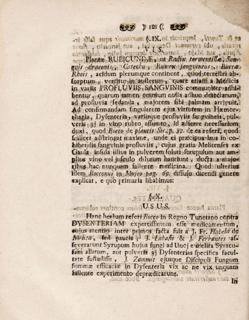 %$$ T 15* C $£& «i AW. rups V .... ‘ 'K •» _ r-s 4 1 §.ix. $$$% f Olli * ' V I SF .-'-■• . % ’. ■.. ; „ ; I :.. % V '% r;Q|j ; Hl| , * iq Plantae RUB|CUND/£ > m Radix tmnemilf&iOm$ ffvis draconi,%,< ■ Qatecbu * Rumex Jangvineus?, Maec& Rhois , acidum plerumque continentqued^erreitri ab- forptirm ,i ver^itur^ a^fterum, quare etiarti a Medicis ijn variis PROFLUVii§?.SANGVINIS eoBQijiunIter?&dh-i*l feentur, quarum tamen omnium nulla adhuc dete&arumf ad profluvia (edarxia , majorem fibi palmam arricuit* m confirmandam Angularem ejus virtutem in Hamor- ifhagia , Dyleptera r variisque profluvii fangvmeis ,puk veris v^j in • vinp rubro^ affumto, id adferre neeeflarkim; duxi, quod Bocco de plantis Sic^p. $2. de.ea referi, quod fcilicet adftrm^t iiaxkne, unde ei prcccipua laus in eo- fcibendis fangvinis profluviis , cujus gratia Melitenfes ex Gaula infula illius in pulverem foluti fcruptilum aut am* giius vino velJufguJo dilutum haUriunt , du$a a maj©» rjbu$ .hac* nunquam fallente medicina./; Quod ulterius laem. -Bocconus Ip Mufeo pag, (fg. diffufo dicendi genere explicat, e quo primaria libabimus: : - - A us us. C- ■ • •• . -} V-.)w J.i: t ^ -rnT)' !u- 'V/ Hanc Herbam refer? flacco In Rejfno Tunetano centra DYSENTERIAM expertiffimurn . efre medicamentum, jus mentio inter primos fafta fuit a J. Fr. Plabela do Melita y fed paucis Q J. i'£ahafii & JFert mites af* feverarunr Syrupum hujus fungi ad Uncj e'dtelifa Syracu- Fam aliarum, aut pulveris gj Dyfenterias fpecifica facul¬ tate fuftuJiffe , J. Zammit ejusque Difcipuii Fungum fummas efficaciae in Dyfenterla vix ac ne vix, unguam fallente experimento depr&diearunt.