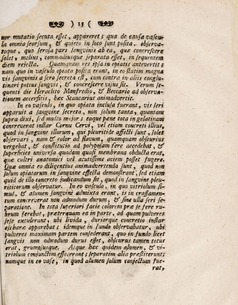 && ) If ( *&*&> nor mutatio Secuta, ejjet , appareret; qua de caufa vaScw» la omnia feorfum, & quieto in loco funt pofitaobferva- toque y quo (erojapars fongvinis ab ea, qu<g concrefcere Jolet % melius f commodiusque Separata ejjet, in (equentem diem rejeci a* Quamquam res ipfain opiatis antevertit ? nam quo in vafeulo optata poftta erant7 in eo flatim magna vis fatiqvinis a j'er& Jecreta eft 9 cum contra in aliis conglu¬ tinari potius fangvis, ta concreScere vi jus Jit. Verum f e* quenti die Heraclito Manfredio y Beccario ad obferva* tionem accerjitis y baec St anear ius animadvertit. In eo vaSeulo, in quo optata indui a fuerant, vis (eri apparuit a /angvine Secreta , non Solum tanta * quantam Jupra dixiy fed multo me jor > eaque paene tota in gelatinam concreverat indar Cornu Cervi, vel etiam concreti i diusy quod in fangvine illorumf qui pleuriti de affeffi funty /olet ebjervart , nam er' color ad flavum r quamquam obScurius vergebat > & conflirutio ad polypofam fere accedebat, & (uperficies univerfa quadam qua fi membrana obdu&a erat9 queo cultri anatomici vel acutiffime aciem poffet fugere. Qu<z omnia eo diligentius animadvertenda Sunt, quod non fotum opi at orum in Sanguineeffecta demonftrant, fed etiam quid de illo concreto judicandum fit, quod in fangvine pleu¬ riticorum obferuatur. In eo vafeulo 5 in quo vitriolum ft- muL alumen Sanguini admixta erant, is in craffamen* tum concreverat non admodum durum s & fine ulla Seri fe~ paratione, In tota Interiori facie colorem prae /e fere ru¬ brum ferebat., praeterquam ea in parte y ad quam pulveres feje extulerant % ubi livida , durior que concretio inflar efc harae apparebat s i denique in fundo obfervabatur, ubi pulveres maximam partem cmfederant, quo in fundo licet fangvis non admodum durus ejjet, obfeurus tamen totus orat y grumo jus que. Atque hac quidem alumen, & vi¬ triolum cotijun&im efiecerant; feparatim alia prcefliterunt; \ namque in eo vafc> in quod alumen f olunt tonjettum fue¬ rat?