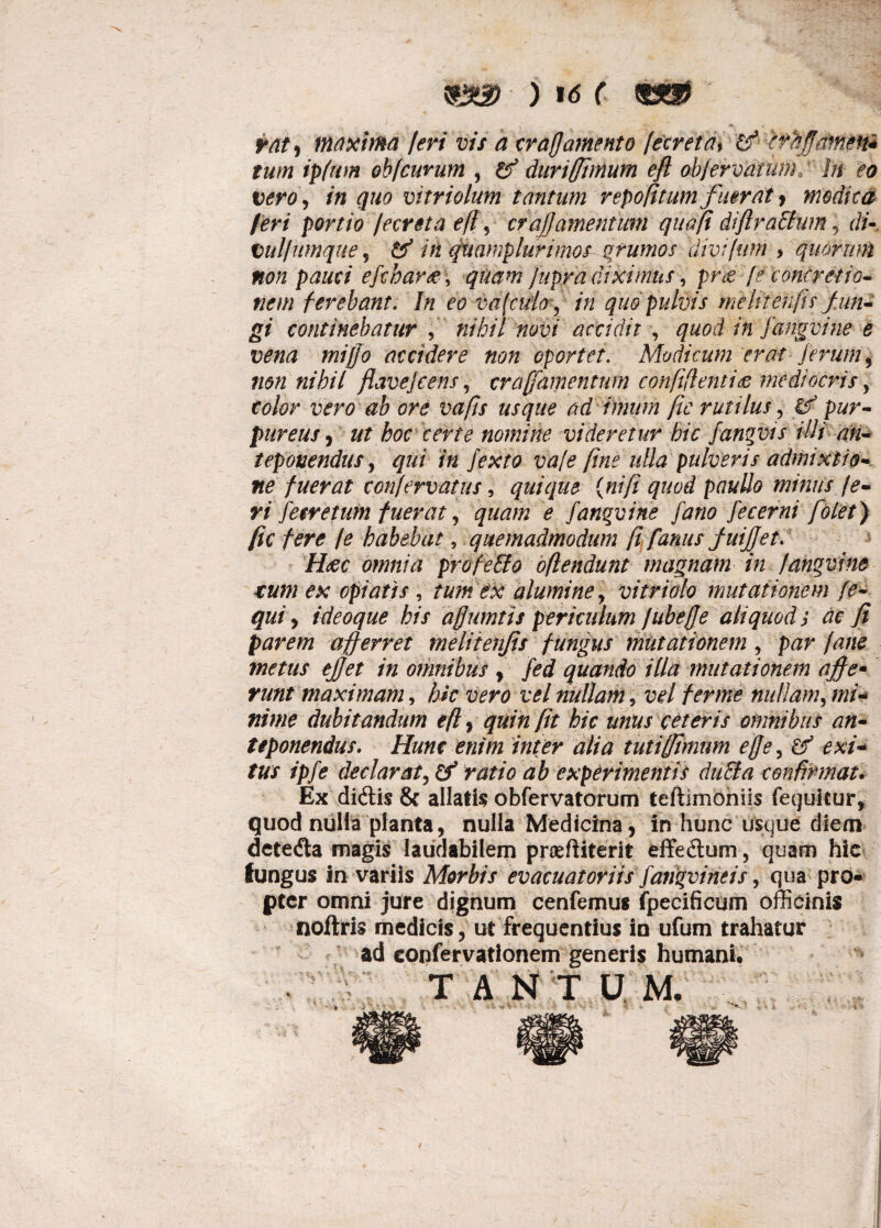 tat i maxima feri vis a crafj amento !ecreta% & er affamen* tum ipfum obfcurum , & duriffimum eft ob/ervarumhi eo tero, in quo vitriolum tantum repofitum fuerat * modica feri portio fecreta eft, crafj amentum quoji difiraffum 5 di- tulfumque, tf in quamplurunos grumos divi fimi > quorum non pauci efcharee, quam Jupra diximus, pr<e {e concretio¬ nem ferebant. In eo vu(culo, in quo pulvis me In en fis fun¬ gi continebatur , nihil novi accidit , quod in fangvine e vena miffo accidere non oportet. Modicum erat ferum, non nihil flavejcens, craffamentum conftftentide mediocris y color vero ab ore vafts usque ad imum fic rutilus, gf pur¬ pureus, ut hoc certe nomine videretur hic fangvis illi an¬ teponendus , qui in fexto vale fine ulla pulveris admixtio¬ ne fuerat tonfervatus, quique {nifi quod paullo minus te¬ ri fetretum fuerat ? quam e fangvine fano fecerni folet) fic fere /e habebat, quemadmodum fi fanus fuijjet. H&C omnia profeEto oftendunt magnam in fangvine tum ex opiatis , tum ex alumine , vitri olo mutationem fe- qui, ideoque his affumtis periculum fubeffe aliquod; ac fi parem afferret melitenfis fungus mutationem, par fane metus ejjet in omnibus , fed quando illa mutationem ajffe• runt maximam, hk vero vel nullam, vel fer me nullam, mi¬ nime dubitandum eft, quin fit hic unus ceteris omnibus an¬ teponendus. Hunc enim inter alia tutifftmnm effey exi¬ tus ipfe dedar st, & ratio ab experimentis ducla confirmat. Ex didtis 8c allatis obfervatorum teftimoniis fequitur, quod nulla planta, nulla Medicina, in hunc usque diem detedta magis laudabilem praefiiterit effedum, quam hic lungus in variis Morbis evacuatoriis farigvintis, qua pro» ptcr omni jure dignum cenfemus fpecificum officinis noftris medicis, ut frequentius io ufum trahatur ad confervationem generis humani. T A N T U M.