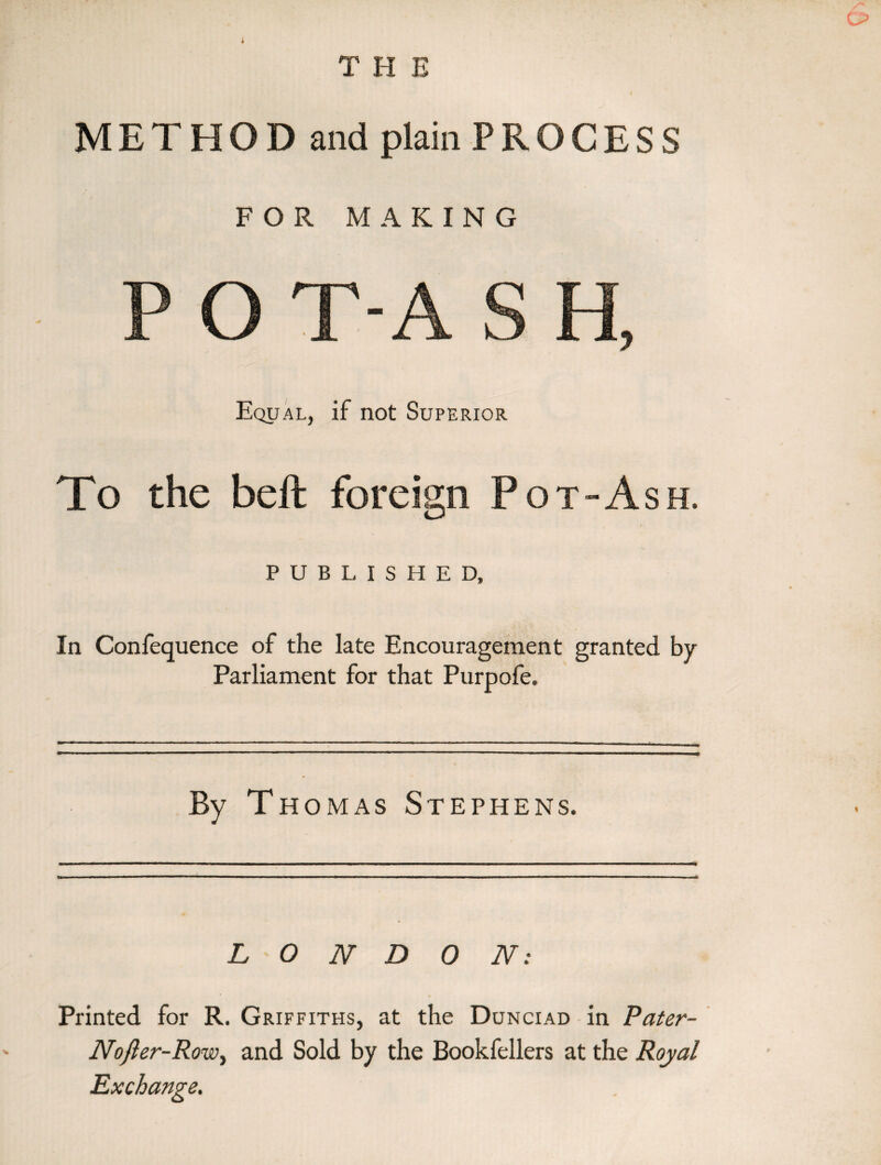 METHOD and plain PROCESS FOR MAKING m Equal, if not Superior To the bell foreign Pot-Ash. PUBLISHED, In Confequence of the late Encouragement granted by Parliament for that Purpofe. By T homas Stephens. LONDON: Printed for R. Griffiths, at the Dunciad in Pater- Nofier-Row, and Sold by the Bookfellers at the Royal Exchange.