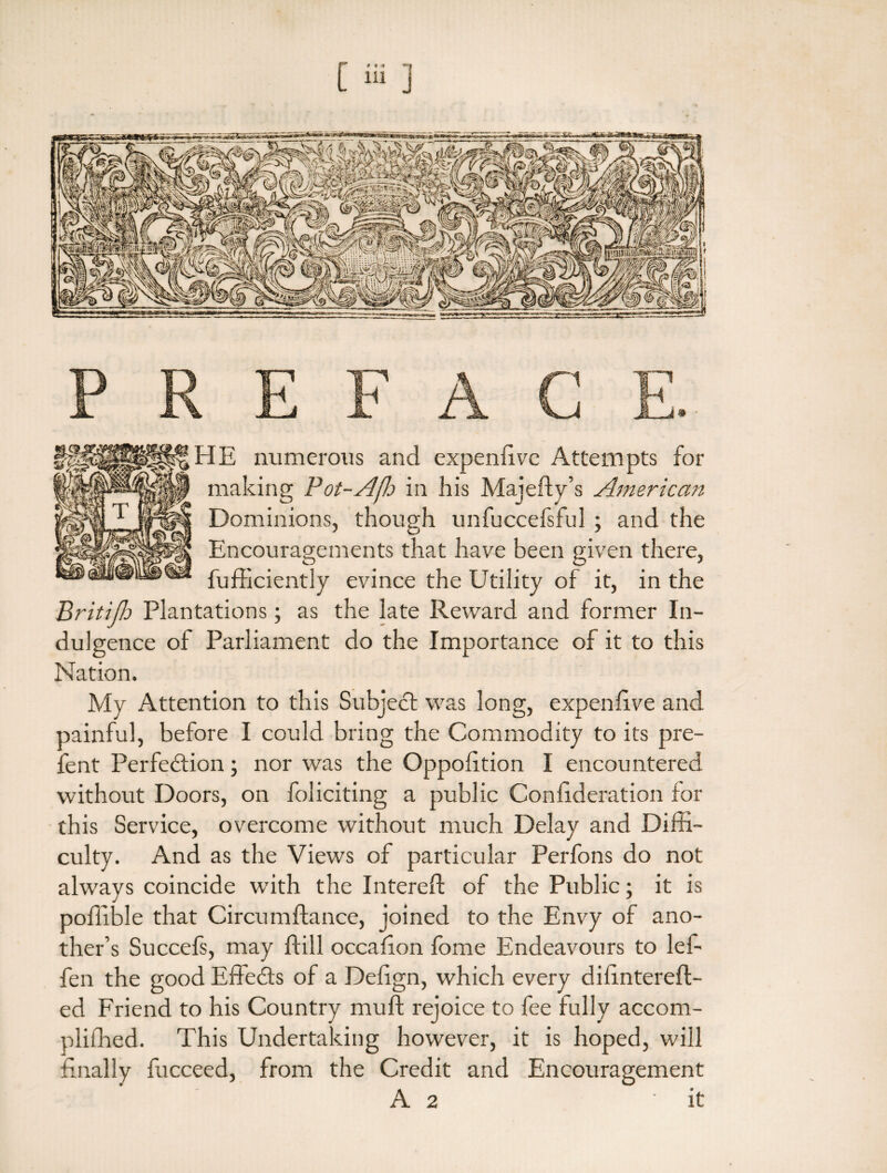 FIE numerous and expenlivc Attempts for making Pot-Afle in his Majefty’s American Dominions, though unfuccefsful ; and the Encouragements that have been given there, fufficiently evince the Utility of it, in the Britijh Plantations; as the late Reward and former In¬ dulgence of Parliament do the Importance of it to this Nation. My Attention to this Subject was long, expen live and painful, before I could bring the Commodity to its pre- fent Perfection; nor was the Oppoiition I encountered without Doors, on foliciting a public Conlideration for this Service, overcome without much Delay and Diffi¬ culty. And as the Views of particular Perfons do not always coincide with the filtered: of the Public; it is poffible that Circumftance, joined to the Envy of ano¬ ther’s Succefs, may ffill occafion fbme Endeavours to lel- fen the good EffeCts of a Delign, which every dffintereft- ed Friend to his Country mull; rejoice to fee fully accom- pliffied. This Undertaking however, it is hoped, will finally fucceed, from the Credit and Encouragement