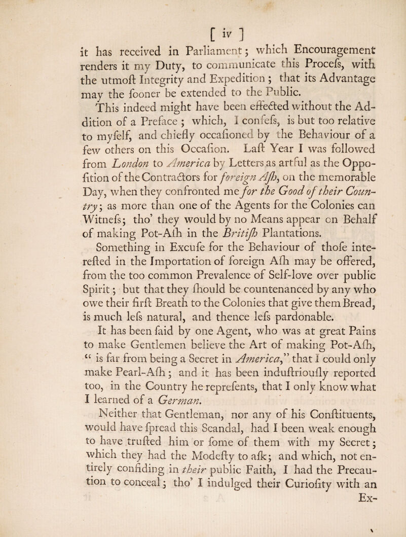 renders it my Duty, to communicate this Procefs, with the utmoft Integrity and Expedition ; that its Advantage may the Sooner be extended to the Public. This indeed might have been effe&ed without the Ad¬ dition of a Preface ; which, I confefs, is but too relative to myfelf, and chiefly occasioned by the Behaviour of a few others on this Occafion. Laft Year I was followed from London to America by Letters as artful as the Oppo¬ sition of the Contractors for foreign Aft), on the memorable Day, when they confronted me for the Good of their Coun¬ try ; as more than one of the Agents for the Colonies can Witnefs; tho’ they would by no Means appear on Behalf of making Pot-Afh in the Britifh Plantations. Something in Excufe for the Behaviour of thofe inte- refted in the Importation of foreign Afh may be offered, from the too common Prevalence of Self-love over public Spirit; but that they fhould be countenanced by any who owe their firft Breath to the Colonies that give them Bread, is much lefs natural, and thence lefs pardonable. It has been faid by one Agent, who was at great Pains to make Gentlemen believe the Art of making Pot-Afh, “ is far from being a Secret in Americathat I could only make Pearl-Afh; and it has been induftrioufly reported too, in the Country he reprefents, that I only know what I learned of a German. Neither that Gentleman, nor any of his Conftituents, would have fpread this Scandal, had I been weak enough to have trufted him or fame of them with my Secret; which they had the Modefty to afk; and which, not en¬ tirely confiding in their public Faith, I had the Precau- tion to conceal; tho’ I indulged their Curiofity with an Ex-