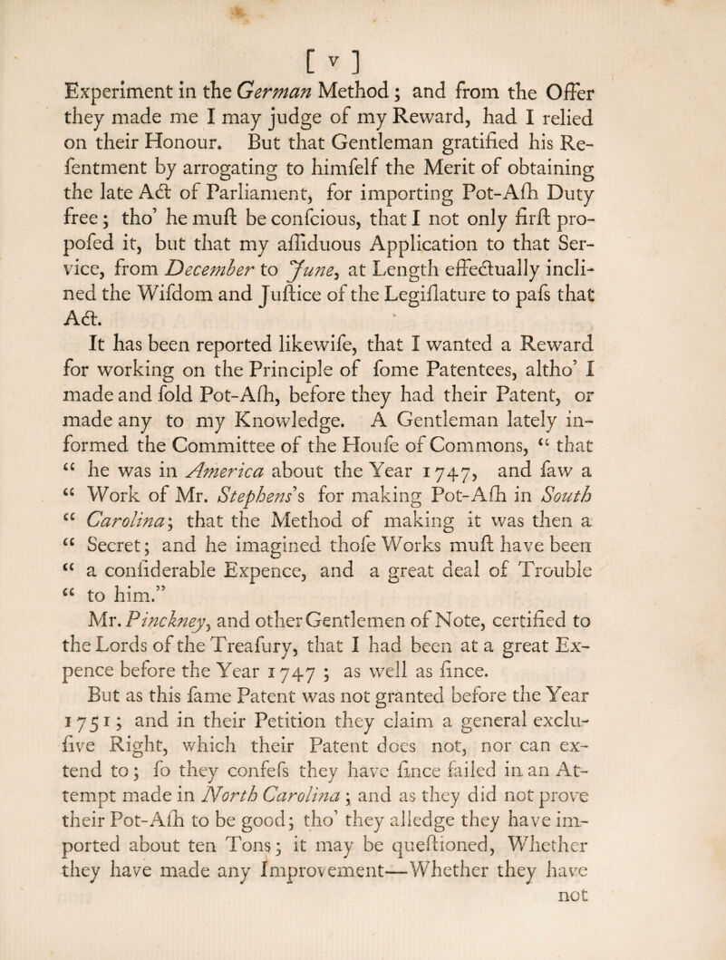 Experiment in the German Method; and from the Offer they made me I may judge of my Reward, had I relied on their Honour. But that Gentleman gratified his Re- fentment by arrogating to himfelf the Merit of obtaining the late Atft of Parliament, for importing Pot-Afh Duty free; tho’ he muft be confcious, that I not only firft pro- pofed it, but that my afiiduous Application to that Ser¬ vice, from December to June, at Length effectually incli¬ ned the Wifdom and Juftice of the Legiflature to pafs that A<a. It has been reported likewife, that I wanted a Reward for working on the Principle of fome Patentees, altho’ I made and fold Pot-Afh, before they had their Patent, or made any to my Knowledge. A Gentleman lately in¬ formed the Committee of the Houfe of Commons, “ that “ he was in America about the Year 1747, and faw a “ Work of Mr. Stephens % for making Pot-Afh in South “ Carolina; that the Method of making it was then a “ Secret; and he imagined thofe Works muft have been “ a confiderable Expence, and a great deal of Trouble “ to him.” Mr. Pinckney^ and other Gentlemen of Note, certified to the Lords of the Treafury, that I had been at a great Ex¬ pence before the Year 1747 ; as well as fince. But as this fame Patent was not granted before the Year 1751; and in their Petition they claim a general exclu- five Right, which their Patent does not, nor can ex¬ tend to; fo they confefs they have fince failed in an At¬ tempt made in North Carolina ; and as they did not prove their Pot-Afh to be good; tho’ they alledge they have im¬ ported about ten Tons; it may be queftioned, Whether they have made any Improvement—Whether they have not