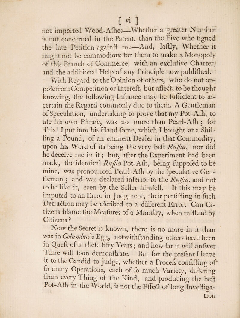 not imported Wood-Afhes—-Whether a greater Number is not concerned in the Patent, than the Five who figned the late Petition againft me—And, laftly, Whether it might not be commodious for them to make a Monopoly of this Branch of Commerce, with an exclufive Charter, and the additional Plelp of any Principle now publifhed. With Regard to the Opinion of others, who do not op- oofe from Competition or In ter eft, but afteCb, to be thought knowing, the following Inftance may be fufHcient to af- certain the Regard commonly due to them. A Gentleman of Speculation, undertaking to prove that my Pot-Afti, to ufe his own Phrafe, was no more than Pearl-Afh ; for Trial I put into his Hand fome, which I bought at a Shil¬ ling a Pound, of an eminent Dealer in that Commodity, upon his Word of its being the very beft Ruffia, nor did he deceive me in it; but, after the Experiment had been made, the identical Rujfla Pot-Afh, being fuppofed to be mine, was pronounced Pearl-Afh by the fpeculative Gen¬ tleman ; and was declared inferior to the Ruffia, and not to be like it, even by the Seller himfelf. If this may be imputed to an Error in Judgment, their perfifting in fuch Detraction may be afcribed to a different Error. Can Ci¬ tizens blame the Meafures of a Miniftry, when miflead by Citizens ? Now the Secret is known, there is no more in it than was in Columbus s Egg, notwithftanding others have been in Queft of it thefe fifty Years; and how far it will anfwer I line will foon demonftrate. But for the prefent I leave it to the Candid to judge, whether a Procefs confiding of' fo many Operations, each of fo much Variety, differing from every 1 hing of the Kind, and producing the beft Pot-Afh in the World, is not the EffeCt of long Inveftiga- tion