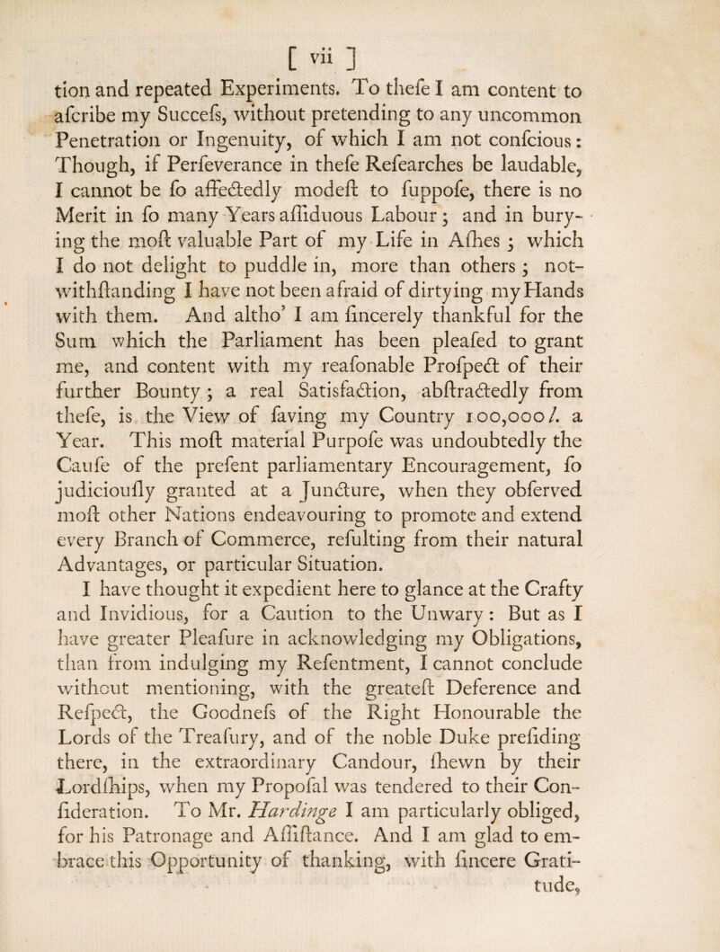 tion and repeated Experiments. To thefe I am content to afcribe my Succefs, without pretending to any uncommon Penetration or Ingenuity, of which I am not confcious: Though, if Perfeverance in thefe Refearches be laudable, I cannot be fo affeCtedly modeft to fuppofe, there is no Merit in fo many Years afliduous Labour; and in bury¬ ing the moft valuable Part of my Life in Afhes ; which I do not delight to puddle in, more than others ; not- withftanding I have not been afraid of dirtying my Elands with them. And altho’ I am lincerely thankful for the Sum which the Parliament has been pleafed to grant me, and content with my reafonable ProfpeCt of their further Bounty ; a real Satisfaction, abftraCtedly from thefe, is the View of faving my Country 100,000/. a Year. This moft material Purpofc was undoubtedly the Caufe of the prefent parliamentary Encouragement, fo judicioufly granted at a Juncture, when they obferved moft other Nations endeavouring to promote and extend every Branch of Commerce, refulting from their natural Advantages, or particular Situation. I have thought it expedient here to glance at the Crafty and Invidious, for a Caution to the Unwary : But as I have greater Pleafure in acknowledging my Obligations, than Irom indulging my Refentment, I cannot conclude without mentioning, with the greateft Deference and Refpect, the Goodnefs of the Right Honourable the Lords of the Treafury, and of the noble Duke preliding there, in the extraordinary Candour, Ihewn by their Lordfhips, when my Propofal was tendered to their Con- ftderation. To Mr. Hardinge I am particularly obliged, for his Patronage and Afiiftance. And I am glad to em¬ brace this Opportunity of thanking, with lincere Grati¬ tude,