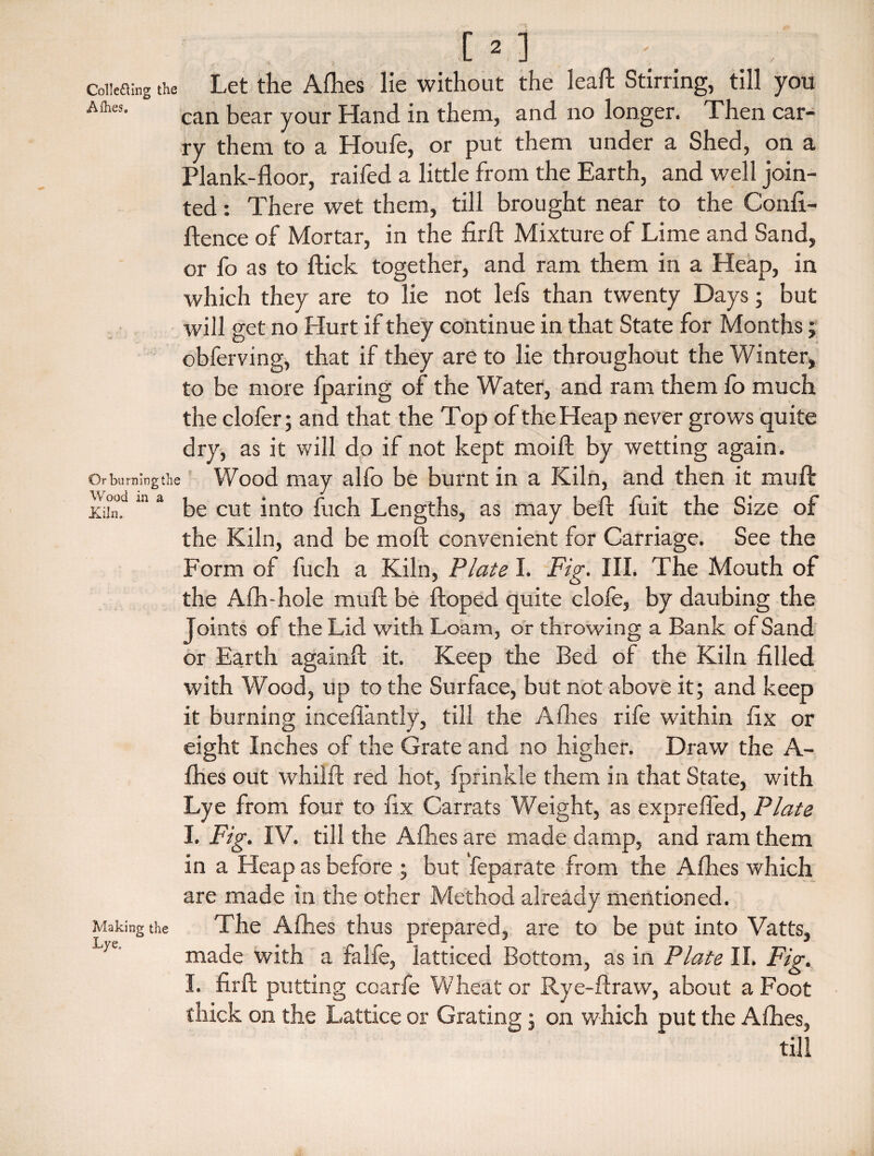 Coiiefling the Let the Allies lie without the leaf* Stirring, till you A(hes- can bear your Hand in them, and no longer. Then car¬ ry them to a Houfe, or put them under a Shed, on a Plank-floor, raifed a little from the Earth, and well join¬ ted : There wet them, till brought near to the Conli- flence of Mortar, in the firft Mixture of Lime and Sand, or fo as to flick together, and ram them in a Heap, in which they are to lie not lefs than twenty Days; but will get no Hurt if they continue in that State for Months ; obferving, that if they are to lie throughout the Winter, to be more fparing of the Water, and ram them fo much the clofer; and that the Top of the Heap never grows quite dry, as it will do if not kept moift by wetting again. Or bn ruing the Wood may alfo be burnt in a Kiln, and then it muft wood m a cu(. jnt0 puc}1 Lengths, as may beft fuit the Size of the Kiln, and be raoft convenient for Carriage. See the Form of fuch a Kiln, Plate I. Fig. III. The Mouth of the Alh-hole muft be ftoped quite dole, by daubing the Joints of the Lid with Loam, or throwing a Bank of Sand or Earth againft it. Keep the Bed of the Kiln filled with Wood, up to the Surface, but not above it; and keep it burning incefiantly, till the Allies rife within fix or eight Inches of the Grate and no higher. Draw the A- fhes out whilft red hot, fprinkle them in that State, with Lye from four to fix Carrats Weight, as exprefled, Plate I. Fig. IV. till the Allies are made damp, and ram them in a Heap as before ; but feparate from the A flies which are made in the other Method already mentioned. Making the The A flies thus prepared, are to be put into Vatts, L/e' made with a falfe, latticed Bottom, as in Plate II. Fig. I. firft putting coarfe Wheat or Rye-flravv, about a Foot thick on the Lattice or Grating; on which put the A flies, till
