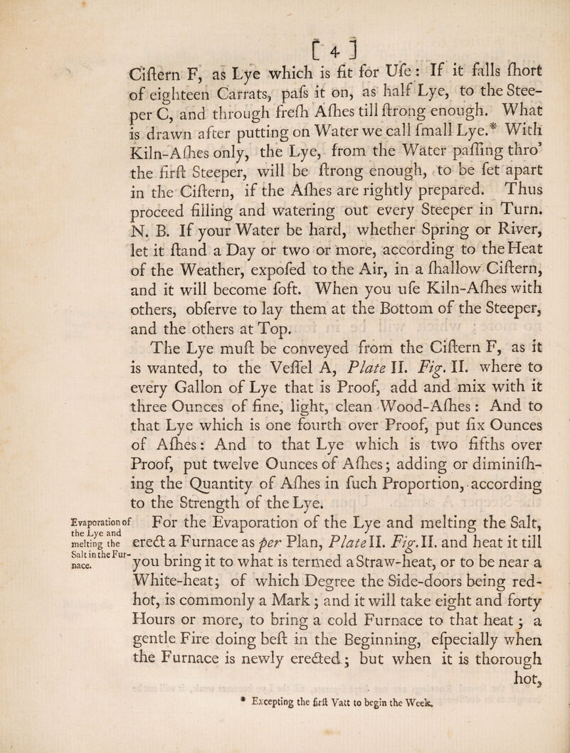 [ + ] Ciftern F, as Lye which is fit for Ufe: If it falls Ihort of eighteen Car rats, pafs it on, as half Lye, to the Stee¬ per C, and through frelh Alhes till ftrong enough. What is drawn after putting on Water we call final! Lye.* With Kiln-Alhes only, the Lye, from the Water palling thro’ the firft Steeper, will be firong enough, to be fet apart in the Ciftern, if the Allies are rightly prepared. Thus proceed filling and watering out every Steeper in Turn. N. B. If your Water be hard, whether Spring or River, let it ftand a Day or two or more, according to the Heat of the Weather, expofed to the Air, in a fhallow Ciftern, and it will become foft. When you ufe Kiln-Afhes with others, obferve to lay them at the Bottom of the Steeper, and the others at Top. The Lye mu ft be conveyed from the Ciftern F, as it is wanted, to the Veffel A, Plate II. Fig. II. where to every Gallon of Lye that is Proof, add and mix with it three Ounces of fine, light, clean Wood-Afhes: And to that Lye which is one fourth over Proof, put fix Ounces of Allies: And to that Lye which is two fifths over Proof, put twelve Ounces of Allies; adding or diminifh- ing the Quantity of Alhes in fuch Proportion, • according to the Strength of the Lye. Evaporation of For the Evaporation of the Lye and melting the Salt, the jLyc cind ^ ^ melting the eredt a Furnace as per Plan, Plat ell. Fig. 11. and heat it till Sait Tube Fui-you brjng t0 what is termed a Straw-heat, or to be near a White-heat; of which Degree the Side-doors being red- hot, is commonly a Mark; and it will take eight and forty Hours or more, to bring a cold Furnace to that heat; a gentle Fire doing belt in the Beginning, efpecially when the Furnace is newly ere&ed; but when it is thorough hot. nace. * Excepting the firft Vatt to begin the Week,