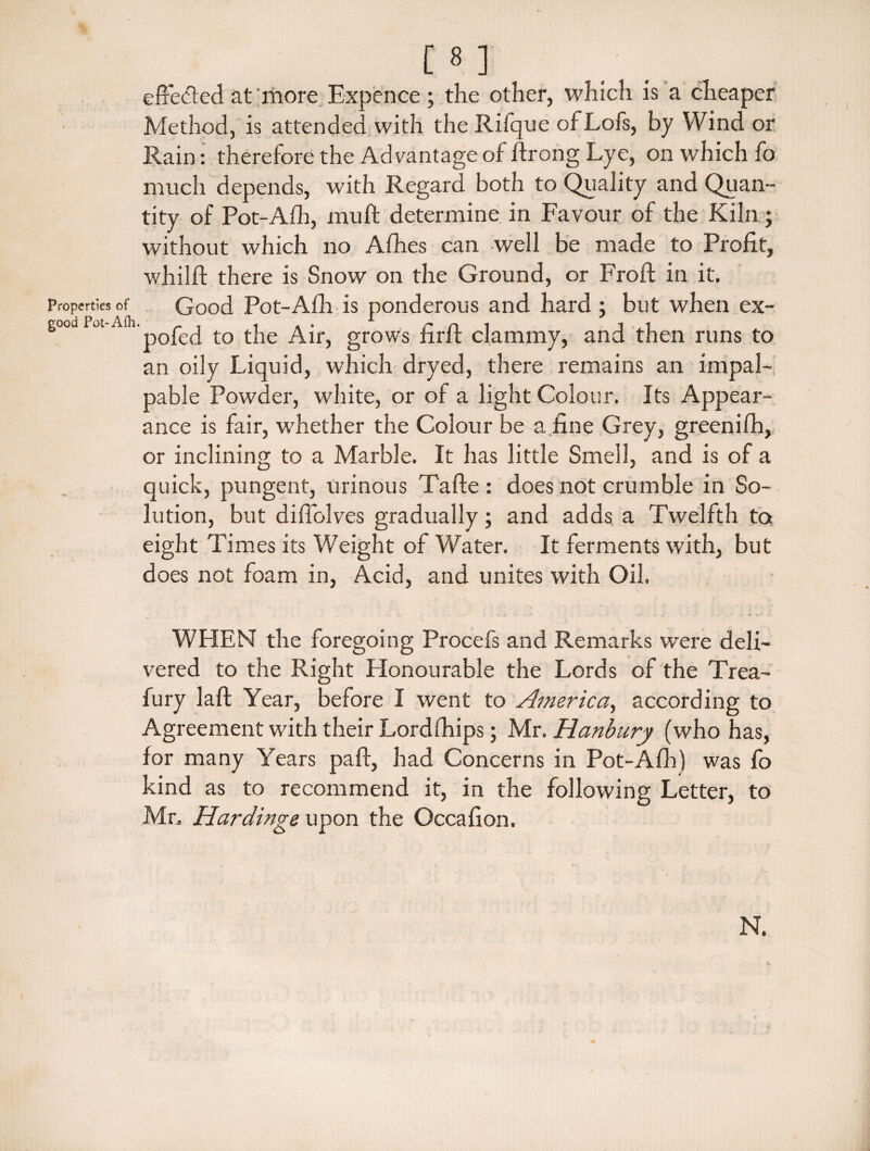 [8 ] ^ effected at'more Expence ; the other, which is a cheaper Method, is attended with the Rilque of Lofs, by Wind or Rain: therefore the Advantage of ftrong Lye, on which fo much depends, with Regard both to Quality and Quan¬ tity of Pot-Afh, muff determine in Favour of the Kiln; without which no Afhes can well be made to Profit, whilft there is Snow on the Ground, or Froft in it. properties of Good Pot-Alli is ponderous and hard ; but when ex- good ot • p£Cj to Air, grows firff clammy, and then runs to an oily Liquid, which dryed, there remains an impal¬ pable Powder, white, or of a light Colour. Its Appear¬ ance is fair, whether the Colour be a fine Grey, greenifh, or inclining to a Marble. It has little Smell, and is of a quick, pungent, urinous Tafte : does not crumble in So¬ lution, but difiolves gradually; and adds a Twelfth to eight Times its Weight of Water. It ferments with, but does not foam in, Acid, and unites with Oil, WHEN the foregoing Procefs and Remarks were deli¬ vered to the Right Honourable the Lords of the Trea- fury laft Year, before I went to America, according to Agreement with their Lordfhips; Mr. Hanbury (who has, for many Years pad, had Concerns in Pot-Afh) was fo kind as to recommend it, in the following Letter, to Mr, Hardings upon the Occafion. N.