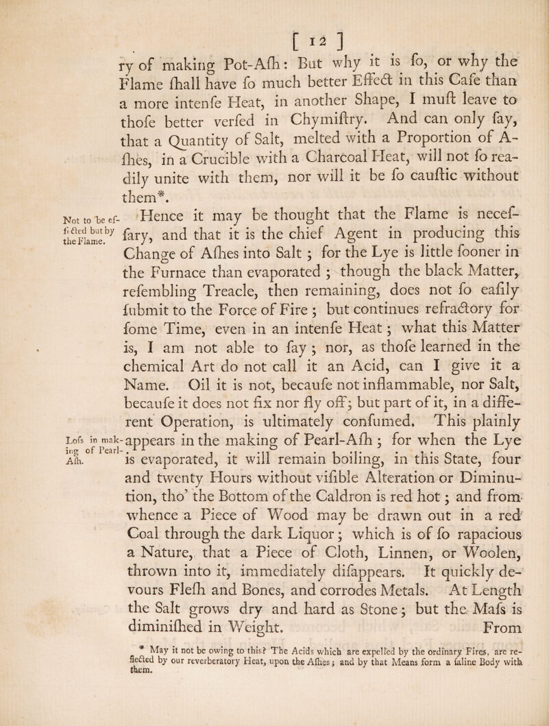 i-y of making Pot-Afh: But why it is fo, or why the Flame fhall have fo much better Effedt in this Cafe than a more intenfe Pleat, in another Shape, I muft leave to thofe better verfed in Chymiftry. And can only fay, that a Quantity of Salt, melted with a Proportion of A- flies, in a Crucible with a Charcoal Heat, will not fo rea¬ dily unite with them, nor will it be fo cauftic without them*. Not to be ef- Hence it may be thought that the Flame is necef- [heFiame.by fary, and that it is the chief Agent in producing this Change of Allies into Salt3 for the Lye is little fooner in the Furnace than evaporated 3 though the black Matter, refembling Treacle, then remaining, does not fo eafily fubmit to the Force of Fire 3 but continues refractory for fome Time, even in an intenfe Heat3 what this Matter is, I am not able to fay 3 nor, as thofe learned in the chemical Art do not call it an Acid, can I give it a Name. Oil it is not, becaufe not inflammable, nor Salt, becaufe it does not fix nor fly off 3 but part of it, in a diffe¬ rent Operation, is ultimately confumed. This plainly Lois in mak-appears in the making of Pearl-Afh 3 for when the Lye mg of I earl- , . . .., • , *,. ■ , ■ c* Am. is evaporated, it win remain boiling, in this State, four and twenty Hours without vifible Alteration or Diminu¬ tion, tho’ the Bottom of the Caldron is red hot 3 and from whence a Piece of Wood may be drawn out in a red Coal through the dark Liquor 3 which is of fo rapacious a Nature, that a Piece of Cloth, Linnen, or Woolen, thrown into it, immediately difappears. It quickly de¬ vours Flefli and Bones, and corrodes Metals. At Length the Salt grows dry and hard as Stone 3 but the. Mafs is diminifhed in Weight. From * May it not be owing to this? The Acids which are expelled by the ordinary Fires, are re- fle&ed by our reverberatory Heat, upon the Allies j and by that Means form a (aline Body with them.