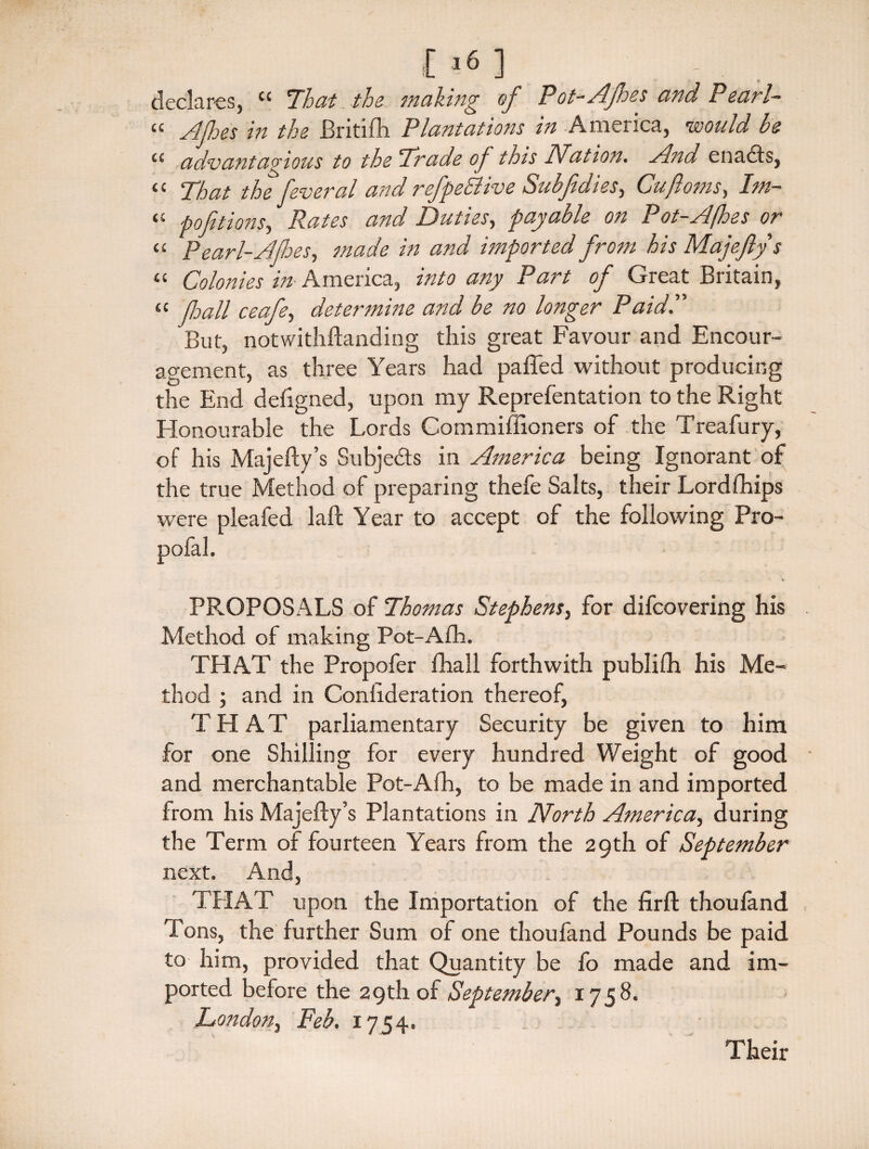 £ l61 . declares, cc That the making of Pot-Afes and Pearl- “ Afes in the Britifh Plantations in America, would be <£ advantagious to the Trade of this Nation. And enacts, “ That the feveral and refpeElive Subfdies, Cujloms, Im- “ portions, ifo/cr and Duties, payable on Pot-Ajhes or “ Pearl-Ajhes, made in and imported from his Majejlys « Colonies in America, into any Part of Great Britain, « fall ceafe, determine and be no longer Paid.” But, notwithstanding this great Favour and Encour¬ agement, as three Years had patted without producing the End defigned, upon my Reprefentation to the Right Honourable the Lords Commiffioners of the Treafury, of his Majefty’s Subjects in America being Ignorant of the true Method of preparing thefe Salts, their Lord Ships were pleafed laSt Year to accept of the following Pro- PROPOSALS of Thomas Stephens, for difeovering his Method of making Pot-Afh. THAT the Propofer Shall forthwith publifh his Me¬ thod ; and in Consideration thereof, THAT parliamentary Security be given to him for one Shilling for every hundred Weight of good and merchantable Pot-Afh, to be made in and imported from his Majefty’s Plantations in North America, during the Term of fourteen Years from the 29th of September next. And, THAT upon the Importation of the firft thouland Tons, the further Sum of one thoufand Pounds be paid to him, provided that Quantity be fo made and im¬ ported before the 29th of September, 1758. London, Feb. 1754. Their