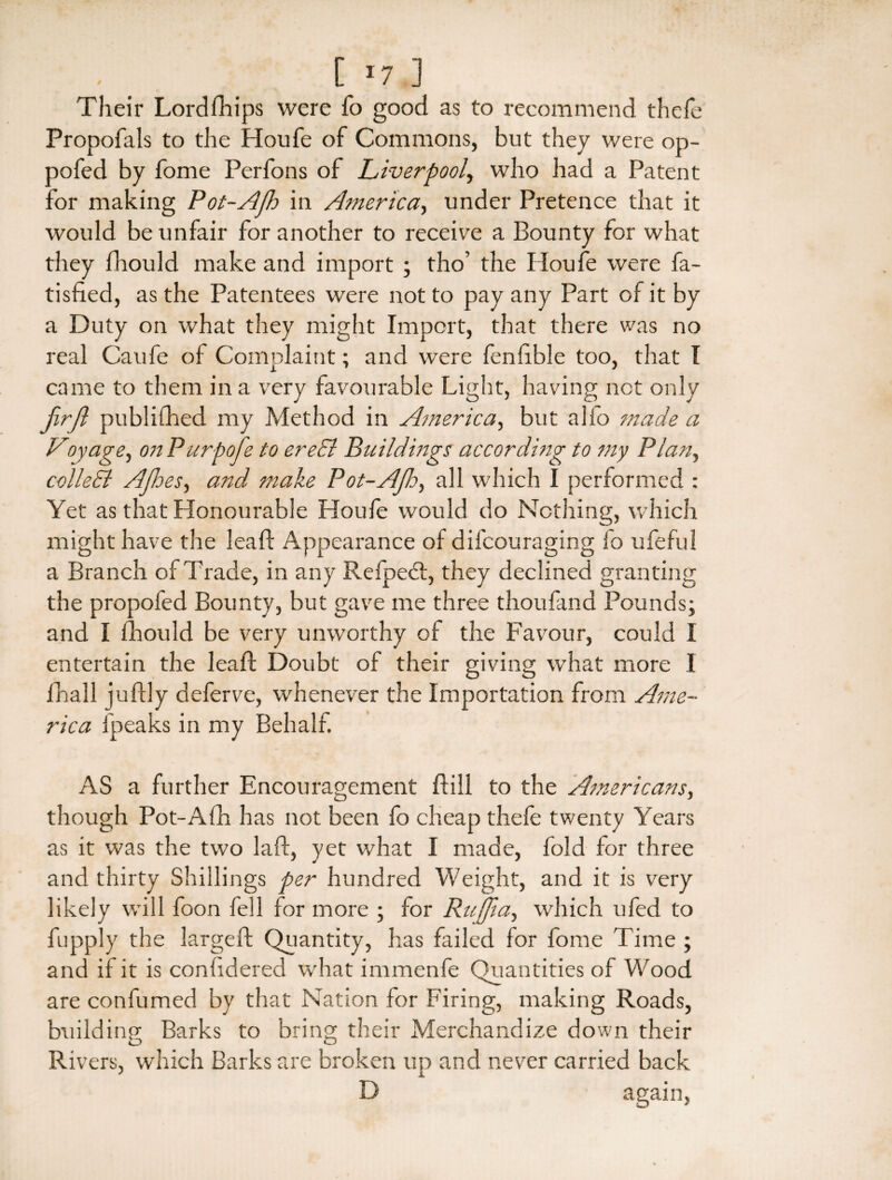 Their Lordfhips were fo good as to recommend thefe Propofals to the Houfe of Commons, but they were op- oofed by fome Perfons of Liverpool, who had a Patent for making Pot-Afh in America, under Pretence that it would be unfair for another to receive a Bounty for what they fhould make and import ; tho’ the Houfe were fa- tisfied, as the Patentees were not to pay any Part of it by a Duty on what they might Import, that there was no real Caufe of Complaint; and were fenftble too, that I came to them in a very favourable Light, having not only firjl published my Method in America, but alio made a Voyage, on Purpofe to ereEl Buildings according to my Plan, colleEl Afioes, and make Pot-Afh, all which I performed : Yet as that Honourable Houle would do Nothing, which might have the leaf: Appearance of difcouraging fo ufeful a Branch of Trade, in any Helped:, they declined granting the propofed Bounty, but gave me three thoufand Pounds; and I fhould be very unworthy of the Favour, could I entertain the leaf: Doubt of their giving what more I fnall juftly deferve, whenever the Importation from Ame¬ rica fpeaks in my Behalf. AS a further Encouragement Bill to the Americans, though Pot-Afh has not been fo cheap thefe twenty Years as it was the two la ft, yet what I made, fold for three and thirty Shillings per hundred Weight, and it is very likely will foon fell for more ; for Raffia, which ufed to fupply the largeft Quantity, has failed for feme Time ; and if it is confidered what immenfe Quantities of Wood are confumed by that Nation for Firing, making Roads, building Barks to bring their Merchandize down their Rivers, which Barks are broken up and never carried back D again,