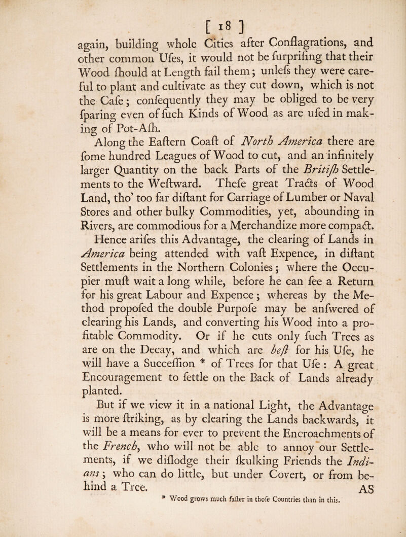 again, building whole Cities after Conflagrations, and other common Ufes, it would not be furpriflng that their Wood fliould at Length fail them; unlefs they were care¬ ful to plant and cultivate as they cut down, which is not the Cafe; confequently they may be obliged to be very fparing even offuch Kinds of Wood as are ufedin mak¬ ing of Pot-Alh. Along the Eaftern Coaft of North America there are fome hundred Leagues of Wood to cut, and an infinitely larger Quantity on the back Parts of the Britijh Settle¬ ments to the Weft ward. Thefe great T racts of Wood Land, tho’ too far diftant for Carriage of Lumber or Naval Stores and other bulky Commodities, yet, abounding in Rivers, are commodious for a Merchandize more compact. Hence arifes this Advantage, the clearing of Lands in America being attended with vaft Expence, in diftant Settlements in the Northern Colonies; where the Occu¬ pier mu ft wait a long while, before he can fee a Return for his great Labour and Expence ; whereas by the Me¬ thod propofed the double Purpofe may be anfwered of clearing his Lands, and converting his Wood into a pro¬ fitable Commodity. Or if he cuts only fuch Trees as are on the Decay, and which are beft for his Ufe, he will have a Succeflion * of Trees for that Ufe : A great Encouragement to fettle on the Back of Lands already planted. But if we view it in a national Light, the Advantage is more ftriking, as by clearing the Lands backwards, it will be a means for ever to prevent the Encroachments of the French, who will not be able to annoy our Settle¬ ments, if we diflodge their fkulking Friends the Indi¬ ans ; who can do little, but under Covert, or from be¬ hind a Tree. AS * Wood grows much fafter in thofe Countries than in this.