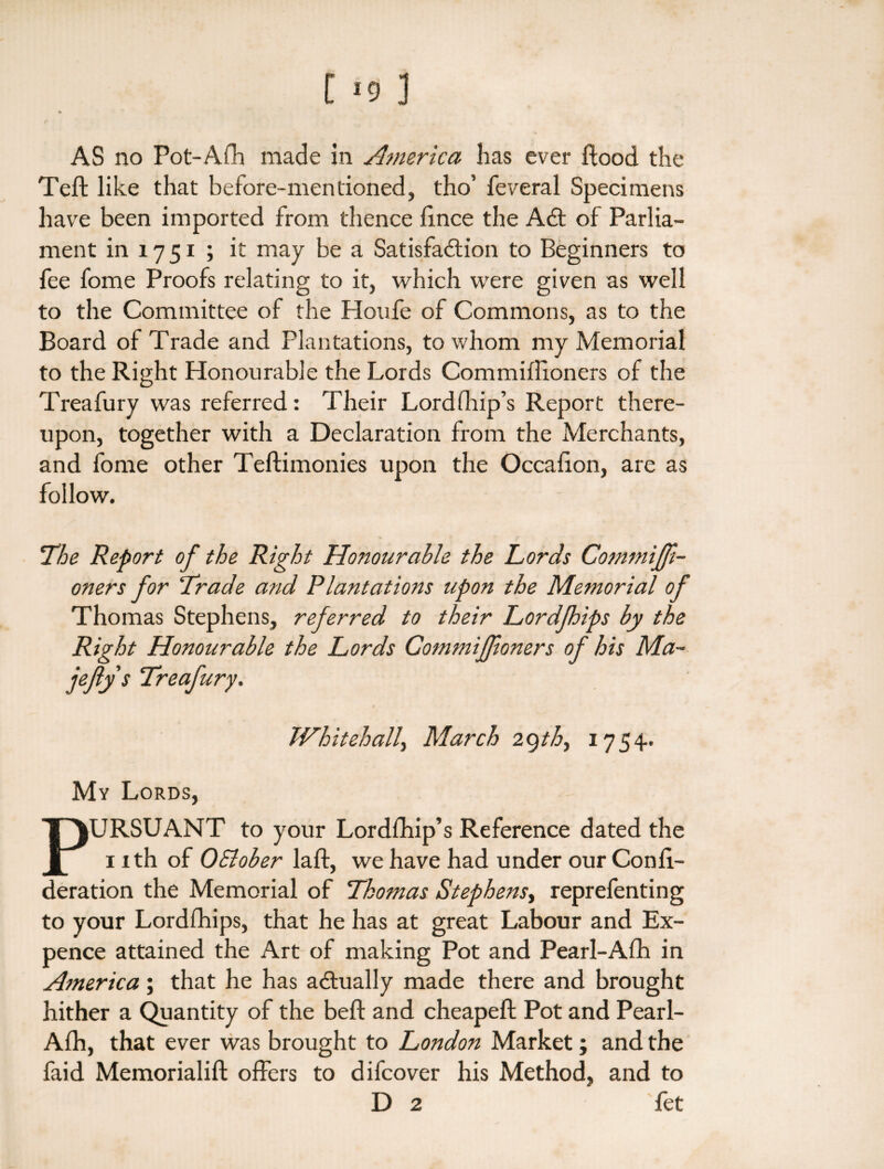 AS no Pot-Afh made in America has ever flood the Teft like that before-mentioned, tho’ feveral Specimens have been imported from thence fince the ACt of Parlia¬ ment in 17 51 ; it may be a Satisfaction to Beginners to fee fome Proofs relating to it, which were given as well to the Committee of the Houfe of Commons, as to the Board of Trade and Plantations, to whom my Memorial to the Right Honourable the Lords Commiflioners of the Treafury was referred: Their Lordfhip’s Report there¬ upon, together with a Declaration from the Merchants, and fome other Teftimonies upon the Occalion, are as follow. The Report of the Right Honourable the Lords Commifji- oners for Trade and Plantations upon the Memorial of Thomas Stephens, referred to their Lordfhips by the Right Honourable the Lords Commiffioners of his Ma~ jefty s Treafury. Whitehall, March 2qth, 1754. My Lords, PURSUANT to your Lordfhip’s Reference dated the 1 ith of OSlober laft, we have had under our Confi- deration the Memorial of Thomas Stephens, reprefenting to your Lordfhips, that he has at great Labour and Ex¬ pence attained the Art of making Pot and Pearl-Afh in America; that he has adually made there and brought hither a Quantity of the beft and cheapeft Pot and Pearl- Afh, that ever was brought to London Market; and the faid Memorialift offers to difcover his Method, and to D 2 fet