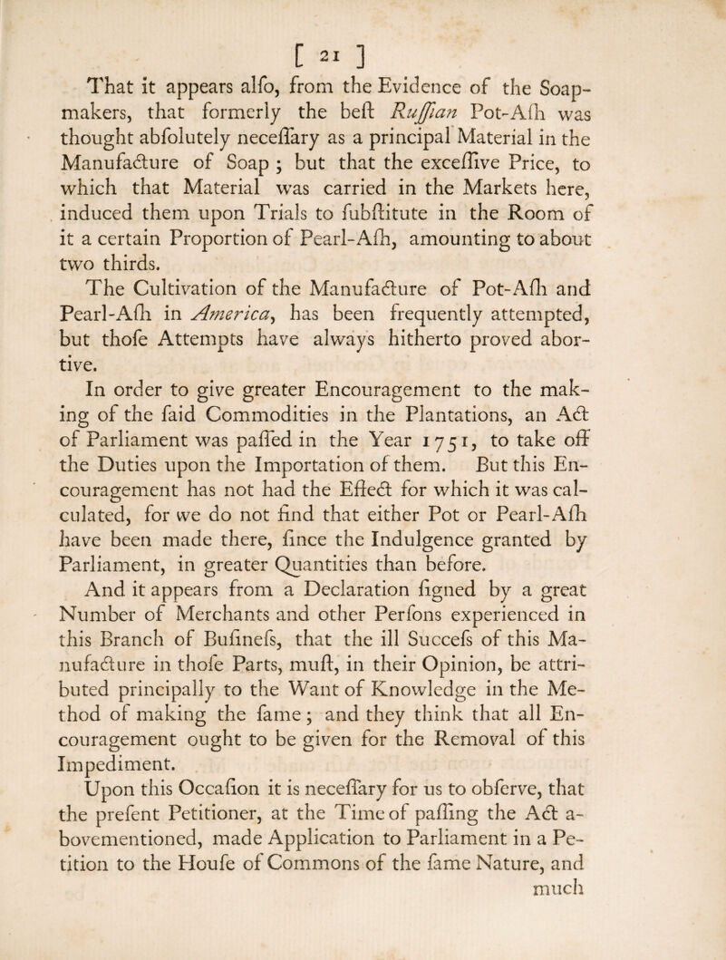 [ ] That it appears alfo, from the Evidence of the Soap- makers, that formerly the belt Ruffian Pot-Alh was thought abfolutely neceffary as a principal Material in the Manufacture of Soap ; but that the excefffve Price, to which that Material was carried in the Markets here, . induced them upon Trials to fubftitute in the Room of it a certain Proportion of Pearl-Afh, amounting to about two thirds. The Cultivation of the Manufacture of Pot-Afh and Pearl-Afh in America, has been frequently attempted, but thole Attempts have always hitherto proved abor¬ tive. In order to give greater Encouragement to the mak¬ ing of the faid Commodities in the Plantations, an ACt of Parliament was paffed in the Year 1751, to take off the Duties upon the Importation of them. But this En¬ couragement has not had the EfteCt for which it was cal¬ culated, for we do not find that either Pot or Pearl-Afh have been made there, fince the Indulgence granted by Parliament, in greater Quantities than before. And it appears from a Declaration ligned by a great Number of Merchants and other Perfons experienced in this Branch of Bufinefs, that the ill Succefs of this Ma¬ nufacture in t.hofe Parts, muff, in their Opinion, be attri¬ buted principally to the Want of Knowledge in the Me¬ thod of making the fame; and they think that all En¬ couragement ought to be given for the Removal of this Impediment. Upon this Occafion it is neceffary for us to obferve, that the prefent Petitioner, at the Time of palling the Act a- bovementioned, made Application to Parliament in a Pe¬ tition to the Houfe of Commons of the fame Nature, and much