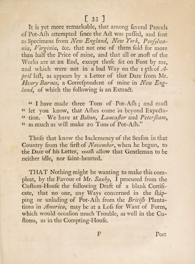 It is yet more remarkable, that among feveral Parcels of Pot-Afli attempted fince the Ad; was paffed, and fent as Specimens from New England, New Tori, Penfylva- nia, Virginia, &c. that not one of them fold for more than half the Price of mine, and that all or moft of the Works are at an End, except thofe fet on Foot by me, and which were not in a bad Way on the 15 th of A- pril laft, as appears by a Letter of that Date from Mr. Henry Barnes, a Correfpondent of mine in New Eng¬ land, of which the following is an Extrad, “ I have made three Tons of Pot-Afh ; and muft “ let you know, that Afhes come in beyond Expeda- “ tion. We have at Bolton, Eancajler and Peterfloam, “ as much as will make 20 Tons of Pot-Aft.” Thofe that know the Inclemency of the Seafon in that Country from the firftof November, when he begun, to the Date of his Letter, mufl allow that Gentleman to be neither idle, nor faint-hearted. THAT Nothing might be wanting to make this corn- pleat, by the Favour of Mr. Saxby, I procured from the Cuflom-Houfe the following Draft of a blank Certifi¬ cate, that no one, any Ways concerned in the fhip- ping or unlading of Pot-Afh from the Britijh Planta¬ tions in America, may be at a Lofs for Want of Form, which would occafion much Trouble, as well in the Cu- ftoms, as in the Compting-Houfe. F Port