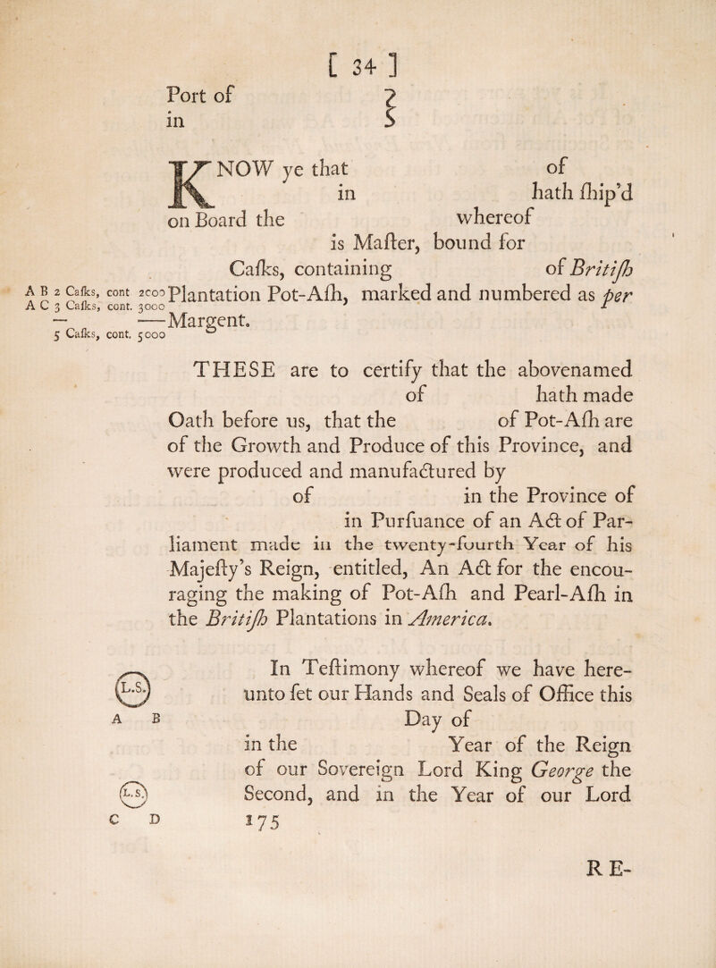 [ 34] Port of in K: of liath fhip’d NOW ye that in on Board the whereof is Matter, bound for Calks, containing of Britijh a b 2 Calks, cent ^’Plantation Pot-Afh, marked and numbered as per A C 3 Calks, cont. 3000 ' T —^ —Margent. 5 Caffis, cont, 5000 0 THESE are to certify that the abovenamed of hath made Oath before us, that the of Pot-Afh are of the Growth and Produce of this Province, and were produced and manufactured by of in the Province of in Purfuance of an ACt of Par¬ liament made in the twenty-fuurth Year of his Majefty’s Reign, entitled, An A6t for the encou¬ raging the making of Pot-Afh and Pearl-Afh in the Britijh Plantations in America. A B In Teftimony whereof we have here¬ unto fet our Hands and Seals of Office this Day of in the Year of the Reign of our Sovereign Lord King George the Second, and in the Year of our Lord 175 RE-