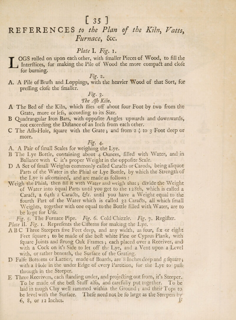 REFERENCES to the Plan of the Kiln,, Vatts, Furnace, &c. Plate I. jF/§\ i. OGS rolled on upon each other, with fmaller Pieces of Wood, to fill the Interlaces, for making the Pile of Wood the more compaft and clofe for burning. Fig. 2. A. A Pile of Brufh and Loppings, with the heavier Wood of that Sort, for preffing clofe the fmaller. Fig- 3- Fhe Ffh Kiln. A The Bed of the Kiln, which flies off about four Foot by two from the Grate, more or lefs, according to its Size. B Quadrangular Iron Bars, with oppofite Angles upwards and downwards, not exceeding the Dittance of an Inch from each other. C The Afh-Hole, fquare with the Grate and from 2 4 to 3 Foot deep or more. . FiZ' 4' A. A Pair of final 1 Scales for weighing the Lye. B The Lye Bottle, containing about 4 Ounces, filled with Water, and in Ballance with C ids proper Weight in the oppofite Scale. D A Set of fmall Weights commonly called Caradts or Carods, being aliquot Parts of the Water in the Phial or Lye Bottle, by which the Strength of the Lye is afcertained, and are made as follows : Weigh the Phial, then fill it with Water and weigh that; divide the Weight of Water into equal Parts until you get to the 128th, which is called a Caradt, a 64th 2 Caradls, £dV. until you have, a Weight equal to the fourth Part of the Water which is called 32 Caradts, all which fmall Weights, together with one equal to the Bottle filled with Water, are to be kept for Ufe. Fig. 5. The Furnace Pipe. Fig. 6. Gold Chizzie. Fig. y. Regifter. Plate II. Fig. 1. Reprefents the Citterns for making the Lye. ABC Three Steepers five Feet deep, and any width, as four, fix or eight Feet fquare \ to be made of the beft white Pine or Cyprus Plank, with fquare Joints and ftrong Oak Frames ; each placed over a Receiver, and with a Cock on it’s Side to let off the Lye, and a Vent upon a Level with, or rather beneath, the Surface of the Grating. D Falfe Bottoms or Lattice, made of Boards, are 8 Inches deep and 5 fquare*, with a Hole in the under Edge of every Partition, for the Lye to pals through in the Steeper. E Three Receivers, each (landing under, and projecting out from, it’s Steepen To be made of the beft Stuff alfo, and carefully put together. To be laid in tough Clay well rammed within the Ground ; and their Tops to be level with the Surface. Thefe need not be fo large as the Steepers by^ 6, 8, or 12 Inches. F