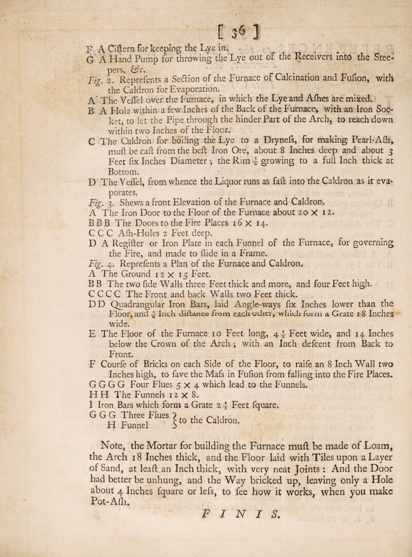 F A Ciftern For keeping the Lye in. t G A Hand Pump for throwing the Lye out of the Receivers Into the Stee- pers, Fig. 2. Reprefents a Sedtion of the Furnace of Calcination and Fufion, with the Caldron for Evaporation. A The Veffel over the Furnace, in which the Lye and Afhes are mixed. B A Hole within a few Inches of the Back of the Furnace, with an Iron Soc¬ ket, to let the Pipe through the hinder Part of the Arch, to reach down within two Inches of the Floor. C The Caldron for boiling the Lye to a Drynefs, for making Pearl-Alh, muft be caft from the belt Iron Ore, about 8 Inches deep and about 3 Feet fix Inches Diameter; the Rim 4 growing to a full Inch thick at Bottom. D The Veffel, from whence the Liquor runs as fall into the Caldron as it eva¬ porates. Fig. 3. Shews a front Elevation of the Furnace and Caldron. A The Iron Door to the Floor of the Furnace about 20 X 12. BBB The Doors to the Fire Places 16 X 14. CCC Afh-EIoles 2 Feet deep. D A Regifter or Iron Plate in each Funnel of the Furnace, for governing the Fire, and made to Aide in a Frame. Fig. 4. Reprefents a Plan of the Furnace and Caldron, A The Ground 12x15 Feet. B B The two fide Walls three Feet thick and more, and four Feet high. CCCC The Front and back Walls two Feet thick. DD Quadrangular Iron Bars, laid Angle-ways fix Inches lower than the Floor, and ~ Inch dillance from each other, which form a Grate 18 Inches wide. E The Floor of the Furnace 10 Feet long, 44 Feet wide, and 14 Inches below the Crown of the Arch j with an Inch defcent from Back to Front. F Courfe of Bricks on each Side of the Floor, to raife an 8 Inch Wall two Inches high, to fave the Mafs in Ftifion from falling into the Fire Places. G G G G Four Flues 5x4 which lead to the Funnels. H H The Funnels 12 X 8. I Iron Bars which form a Grate 2 4 Feet fquare. G G G Three Flues ? , n n FI Funnel s t0 t^ie ^aHron. Note, the Mortar for building the Furnace muft be made of Loam, the Arch 18 Inches thick, and the Floor laid with Tiles upon a Layer of Sand, at leaft an Inch thick, with very neat Joints: And the Door had better be unhung, and the Way bricked up, leaving only a Hole about 4 Inches fquare or lefs, to fee how it works, when you make Pot-Afh. FINIS.