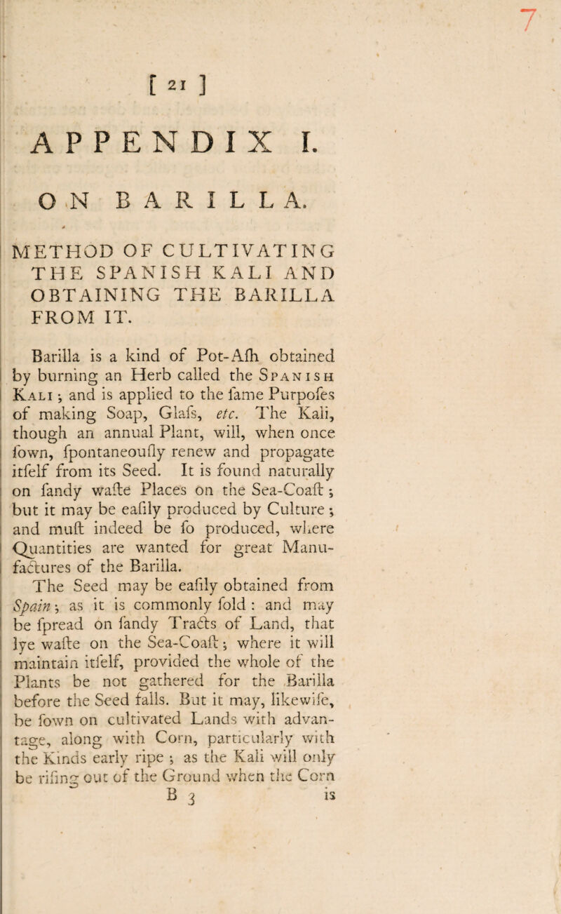 7 [ 21 ] APPENDIX I. O N B A R I L L A, * METHOD OF CULTIVATING THE SPANISH KALI AND OBTAINING THE BARILLA FROM IT. Barilla is a kind of Pot-Afh obtained by burning an Herb called the Spanish Kali •, and is applied to the lame Purpofes of making Soap, Glafs, etc. The Kali, though an annual Plant, will, when once fown, fpontaneoufly renew and propagate itfelf from its Seed. It is found naturally on fandy wafle Places on the Sea-Coaft *, but it may be eafily produced by Culture; and mull indeed be fo produced, where Quantities are wanted for great Manu¬ factures of the Barilla. The Seed may be eafily obtained from Spain j as it is commonly fold : and may be fpread on fandy Traffs of Land, that lye wafte on the Sea-Coafi; where it will maintain itfelf, provided the whole of the Plants be not gathered for the Barilla before the Seed falls. But it may, like wife, be fown on cultivated Lands with advan¬ tage, along with Corn, particularly with the Kinds early ripe ; as the Kali will only be rifinp- out of the Ground when the Corn