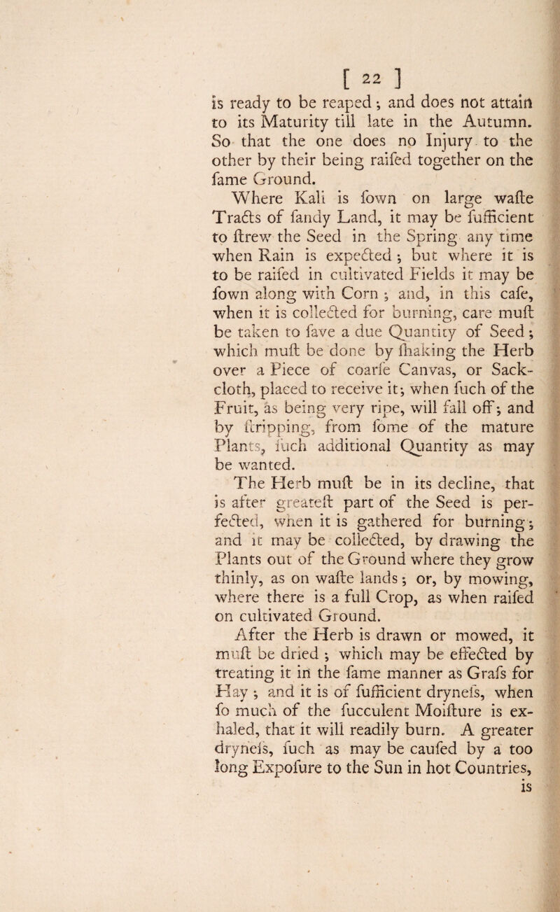 is ready to be reaped ; and does not attain to its Maturity till late in the Autumn. So that the one does no Injury to the other by their being raifed together on the fame Ground. Where Kali is Town on large wafte TraCts of fandy Land, it may be fufficient to ftrew the Seed in the Spring any time when Rain is expeCted •, but where it is to be raifed in cultivated Fields it may be fown along with Corn ; and, in this cafe, when it is collected for burning, care muft be taken to fave a due Quantity of Seed; which muft be done by ftiaking the Herb over a Piece of coarfe Canvas, or Sack¬ cloth, placed to receive it; when fuch of the Fruit, as being very ripe, will fall off; and by ft ripping, from fome of the mature Plants, fuch additional Quantity as may be wanted. The Herb muft be in its decline, that is after greateft part of the Seed is per¬ fected, when it is gathered for burning; and it may be collected, by drawing the Plants out of the Ground where they grow thinly, as on wafte lands; or, by mowing, where there is a full Crop, as when raifed on cultivated Ground. After the Herb is drawn or mowed, it muft be dried ; which may be effected by treating it in the fame manner as Grafs for Flay *, and it is of fufEcient drynefs, when fo much of the fucculent Moifture is ex¬ haled, that it will readily burn. A greater dryriels, fuch as may be caufed by a too long Expofure to the Sun in hot Countries, is