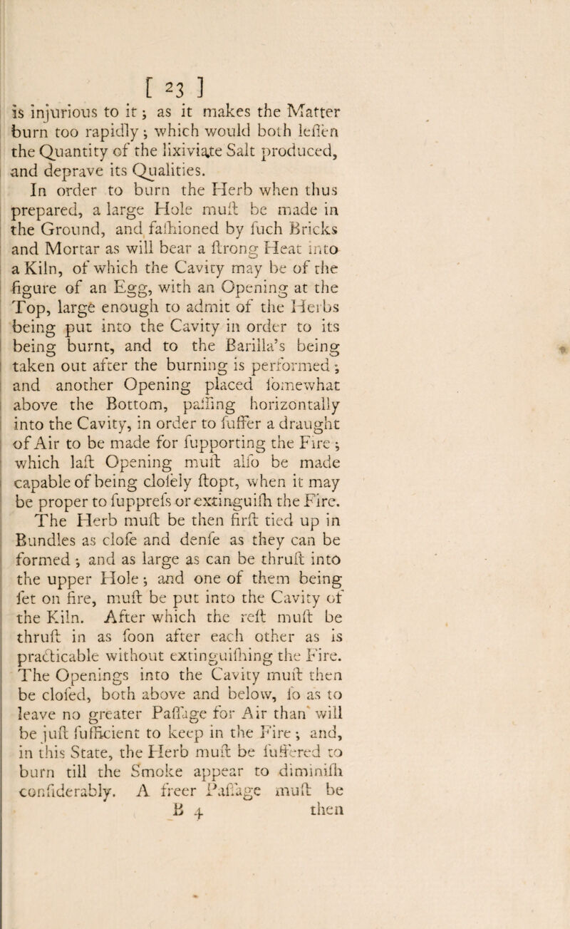 is injurious to it; as it makes the Matter burn too rapidly; which would both leften the Quantity of the lixiviate Salt produced, and deprave its Qualities. In order to burn the Herb when thus prepared, a large Hole mult be made in the Ground, and faftiioned by fuch Bricks and Mortar as will bear a flrong Heat into a Kiln, of which the Cavity may be of the figure of an Egg, with an Opening at the Top, large enough to admit of the Herbs being put into the Cavity in order to its being burnt, and to the Barilla’s being taken out after the burning is performed; and another Opening placed fomewhat above the Bottom, palling horizontally into the Cavity, in order to buffer a draught of Air to be made for fupporting the Fire ; which laid Opening mutt alfo be made capable of being cioleiy flopt, when it may be proper to lupprels or extinguish the Fire. The Herb muft be then firft tied up in Bundles as clofe and denfe as they can be formed •, and as large as can be thruft into the upper Hole •, and one of them being fet on fire, muft be put into the Cavity of the Kiln. After which the reft muft be thruft in as foon after each other as is practicable without extinguifhing the Fire. The Openings into the Cavity muft then be clofed, both above and below, fo as to leave no greater Paffige for Air than will be juft fufilcient to keep in the Fire; and, in this State, the Flerb muft be buffered to burn till the Smoke appear to diminifh con fide rably. A freer Pali age mu ft be B 4 then