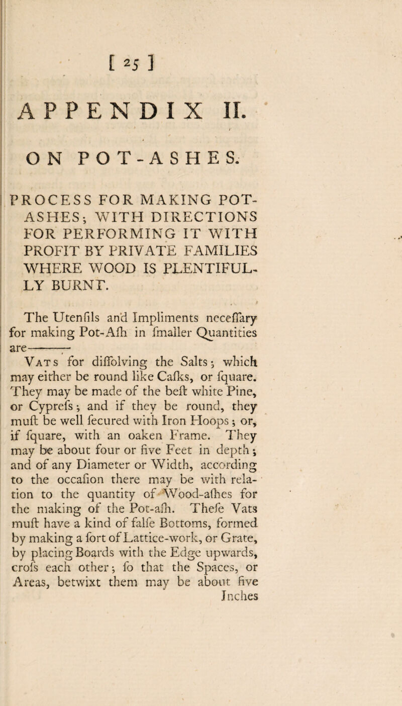 [ ] APPENDIX II. ' i ON POT-ASHES. PROCESS FOR MAKING POT¬ ASHES-, WITH DIRECTIONS FOR PERFORMING IT WITH PROFIT BY PRIVATE FAMILIES WHERE WOOD IS PLENTIFUL¬ LY BURNT. 4 v * The Utenfils and Impliments neceffary for making Pot-Alii in fmailer Quantities i are- i Vats for diffolving the Salts ; which may either be round like Calks, or fquare. They may be made of the belt white Pine, or Cyprefs; and if they be round, they mull be well fecured with Iron PIoops; or, if fquare, with an oaken Frame. They may be about four or five Feet in depth; and of any Diameter or Width, according to the occafion there may be with rela¬ tion to the quantity of Wood-alhes for the making of the Pot-afh. Thefe Vats mufl have a kind of falfe Bottoms, formed by making a fort of Lattice-work, or Grate, by placing Boards with the Edge upwards, crofs each other*, fo that the Spaces, or Areas, betwixt them may be about five Inches