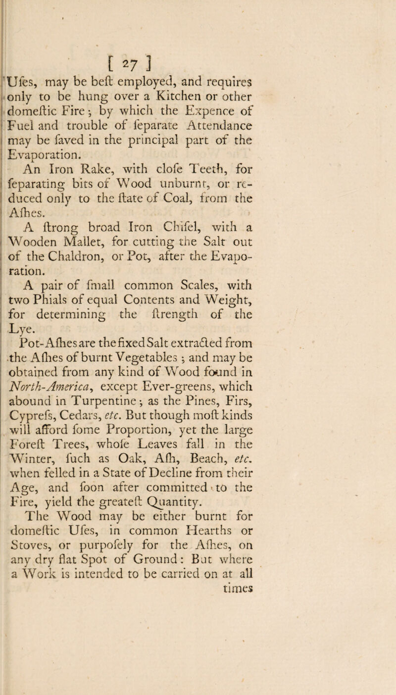 Ufes, may be belt employed, and requires only to be hung over a Kitchen or other domeftic Fire; by which the Expence of Fuel and trouble of feparate Attendance may be faved in the principal part of the Evaporation. An Iron Rake, with clofe Teeth, for feparating bits of Wood unburnt, or re¬ duced only to the (late of Coal, from the ! Afhes. A llrong broad Iron Chifel, with a Wooden Mallet, for cutting the Salt out of the Chaldron, or Pot, after the Evapo¬ ration. A pair of fmall common Scales, with two Phials of equal Contents and Weight, for determining the flrength of the Lye. Pot-Afhes are the fixed Salt extra&ed from the Afnes of burnt Vegetables; and may be obtained from any kind of Wood fixmd in North-America, except Ever-greens, which abound in Turpentine; as the Pines, Firs, Cyprefs, Cedars, etc. But though moft kinds will afford fome Proportion, yet the large Foreft Trees, whole Leaves fall in the Winter, fuch as Oak, Afh, Beach, etc. when felled in a State of Decline from their Age, and foon after committed » to the Fire, yield the greateft Quantity. The Wood may be either burnt for domeftic Ufes, in common Plearths or Stoves, or purpofely for the Afhes, on any dry flat Spot of Ground: But where a Work is intended to be carried on at all times