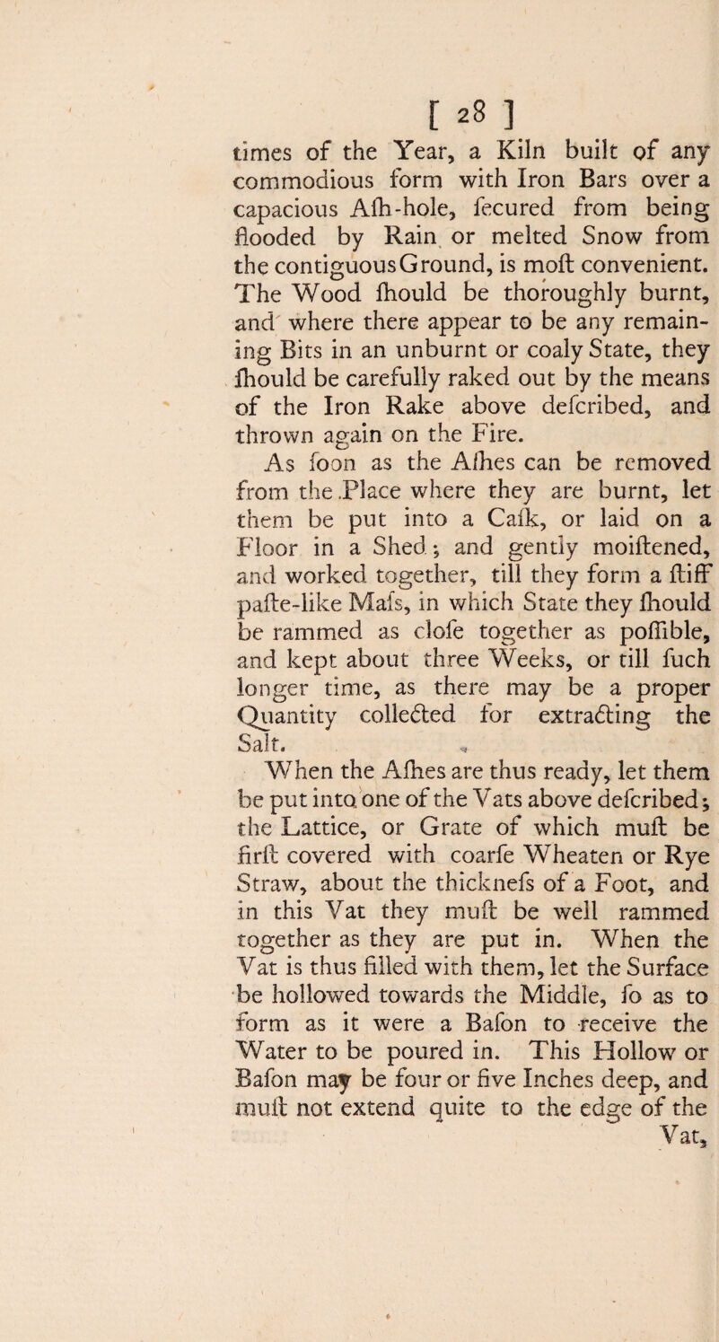 times of the Year, a Kiln built of any commodious form with Iron Bars over a capacious Alh-hole, fecured from being flooded by Rain or melted Snow from the contiguous Ground, is moft convenient. The Wood fhould be thoroughly burnt, and where there appear to be any remain¬ ing Bits in an unburnt or coaly State, they fhould be carefully raked out by the means of the Iron Rake above defcribed, and thrown again on the Fire. As foon as the Aihes can be removed from the .Place where they are burnt, let them be put into a Caik, or laid on a Floor in a Shed *, and gently moiftened, and worked together, till they form a fliff pafte-like Mats, in which State they fhould be rammed as clofe together as poflible, and kept about three Weeks, or till fuch longer time, as there may be a proper Quantity collected for extracting the Salt. When the Afhes are thus ready, let them be put into one of the Vats above defcribed; the Lattice, or Grate of which mull be firlt covered with coarfe Wheaten or Rye Straw, about the thicknefs of a Foot, and in this Vat they muft be well rammed together as they are put in. When the Vat is thus filled with them, let the Surface be hollowed towards the Middle, fo as to form as it were a Bafon to receive the Water to be poured in. This PIollow or Bafon may be four or live Inches deep, and muft not extend quite to the edge of the Vat,