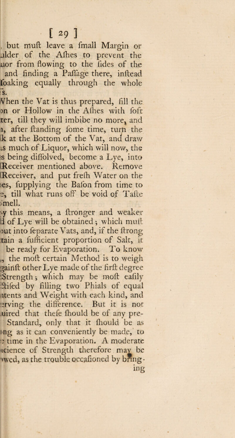 (1 but niuft leave a fmall Margin or aider of the Afhes to prevent the nor from flowing to the fides of the and finding a Pafiage there, inftead foaking equally through the whole s. Vhen the Vat is thus prepared, fill the on or Hollow in the Allies with foft ter, till they will imbibe no more* and n, after Handing ibme time, turn the k at the Bottom of the Vat, and draw .s much of Liquor, which will now, the s being diffolved, become a Lye, into Receiver mentioned above. Remove Receiver, and put frefh Water on the es, fupplying the Bafon from time to e, till what runs off be void of Tafte mell. <y this means, a ftronger and weaker i of Lye will be obtained; which mull out into feparate Vats, and, if the ftrong tain a fufficient proportion of Salt, it be ready for Evaporation. To know ,, the molt certain Method is to weigh gainft other Lye made of the firft degree Strength; which may be mod eafily ffifed by filling two Phials of equal atents and Weight with each kind, and Irving the difference. But it is not uired that thefe fhould be of any pre- Standard, only that it fhould be as ng as it can conveniently be made, to time in the Evaporation. A moderate icience of Strength therefore mav be ‘wed, as the trouble occafioned by bring - ing