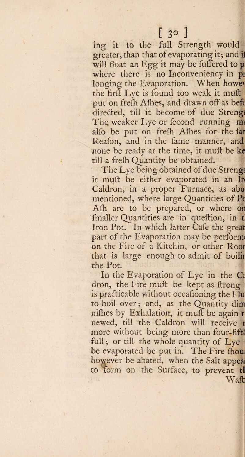 [ 3° ) ing it to the full Strength would greater, than that of evaporating it; and ii will float an Egg it may be fuffered to p where there is no Inconveniency in pi longing the Evaporation. When howei the firft Eye is found too weak it muft put on frefh Afhes, and drawn off as befc directed, till it become of due Strengt The weaker Lye or fecond running mi alio be put on frefh Allies for the far Reafon, and in the fame manner, and none be ready at the time, it muft be ke till a frefh Quantity be obtained. The Lye being obtained of due Strengt it muft be either evaporated in an In Caldron, in a proper Furnace, as abo mentioned, where large Quantities of Pc Afh are to be prepared, or where oii fmaller Quantities are in queftion, in t Iron Pot. In which latter Cafe the great part of the Evaporation may be perform* on the Fire of a Kitchin, or other Root that is large enough to admit of boilir the Pot. In the Evaporation of Lye in the O dron, the Fire muft be kept as ftrong is practicable without occahoning the Flu to boil over; and, as the Quantity dim nifhes by Exhalation, it muft be again r newed, till the Caldron will receive n more without being more than four-fifd full; or till the whole quantity of Lye be evaporated be put in. The Fire fhou. however be abated, when the Salt appeal to form on the Surface, to prevent tl Waft