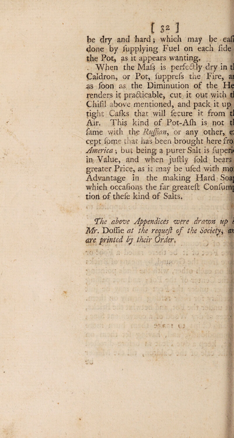 E 321 be dry and hard; which may be eafi done by iupplying Fuel on each fide the Fot, as it appears wanting. . When the Mafs is perfeddy dry in t] Caldron, or Pot, fupprefs the Fire, ai as foon as the Diminution of the He renders it practicable, cut it out with ti Chili! above mentioned, and pack it up tight Calks that will fecure it from tl Air. This kind of Pot-Alh is not tl fame with the Ruffian, or any other, e: cept home that has been brought here fro America; but being a purer Salt is fuperi« in Value, and v/hen jufbly fold bears greater Price, as it may be ufed with mo: Advantage in the making Hard Soaj which oecalions the far greateft Confum] tiort of thefe kind of Salts. ■- dl Hhe above Appendices were drawn up t Mr. Doffie at the requeft of the Society^ at are printed by their Order. a'- ?' ? x :