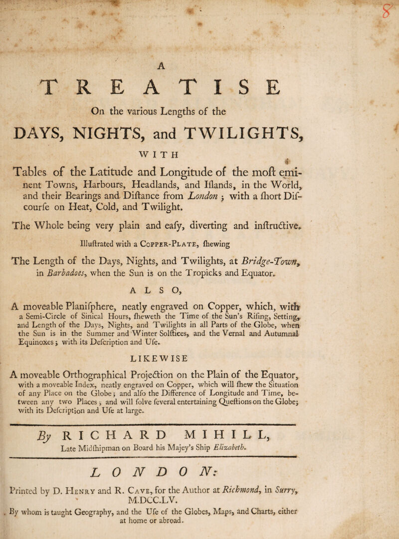 T R E A T I S E On the various Lengths of the DAYS, NIGHTS, and TWILIGHTS, WITH & Tables of the Latitude and Longitude of the moft emi- nent Towns, Harbours, Headlands, and Iflands# in the World, and their Bearings and Diftance from London -y with a fhort Dif- courfe on Heat, Cold, and Twilight. The Whole being very plain and eafy, diverting and inftrudtive* IUuflrated with a Copper-Plate, (hewing The Length of the Days, Nights, and Twilights, at Bridge-Town* in jBarbadoesy when the Sun is on the Tropicks and Equator.. ALSO, A moveable Planifphere, neatly engraved on Copper, which, with a Semi-Circle of Sinical Hours, fheweth the Time of the Sun’s Rifing, Setting,, and Length of the Days, Nights, and Twilights in all Parts of the Globe, when the Sun is in the Summer and Winter Solftices, and the Vernal and Autumnal Equinoxes $ with its Defcription and Ufe. LIKEWISE A moveable Orthographical Projection on the Plain of the Equator, with a moveable Index, neatly engraved on Copper, which will fhew the Situation of any Place on the Globe; and alfo the Difference of Longitude and Time, be¬ tween any two Places y and will folve feveral entertaining Queftions on the Globe; with its Defcription and Ufe at large. By RICHARD M I H I L L, Late Midfhipmanon Board his Majey’s Ship Elizabeth. - _ ■■ | ~ --- '  LONDON: Printed by D. Henry and R. Cave, for the Author at Richmond, in Surry, I ' M.DCC.LV. . By whom is taught Geography, and the Ufe of the Globes, Maps, and Charts, either at home or abroad.