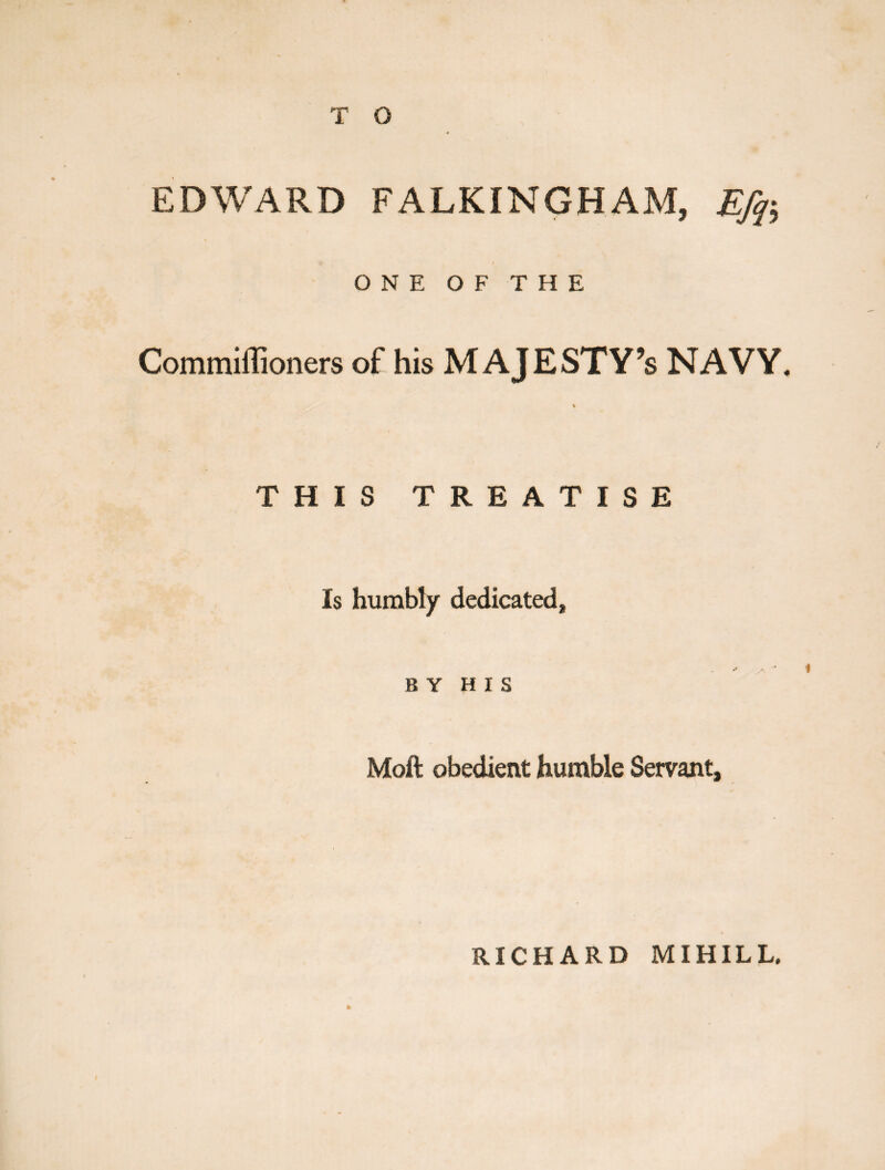 T O EDWARD FALKINGHAM, Efq-, 9 I 1 ONE OF THE Commiflioners of his MAJESTY’S NAVY. % THIS TREATISE Is humbly dedicated, BY HIS Moft obedient humble Servant, * RICHARD MIHILL.