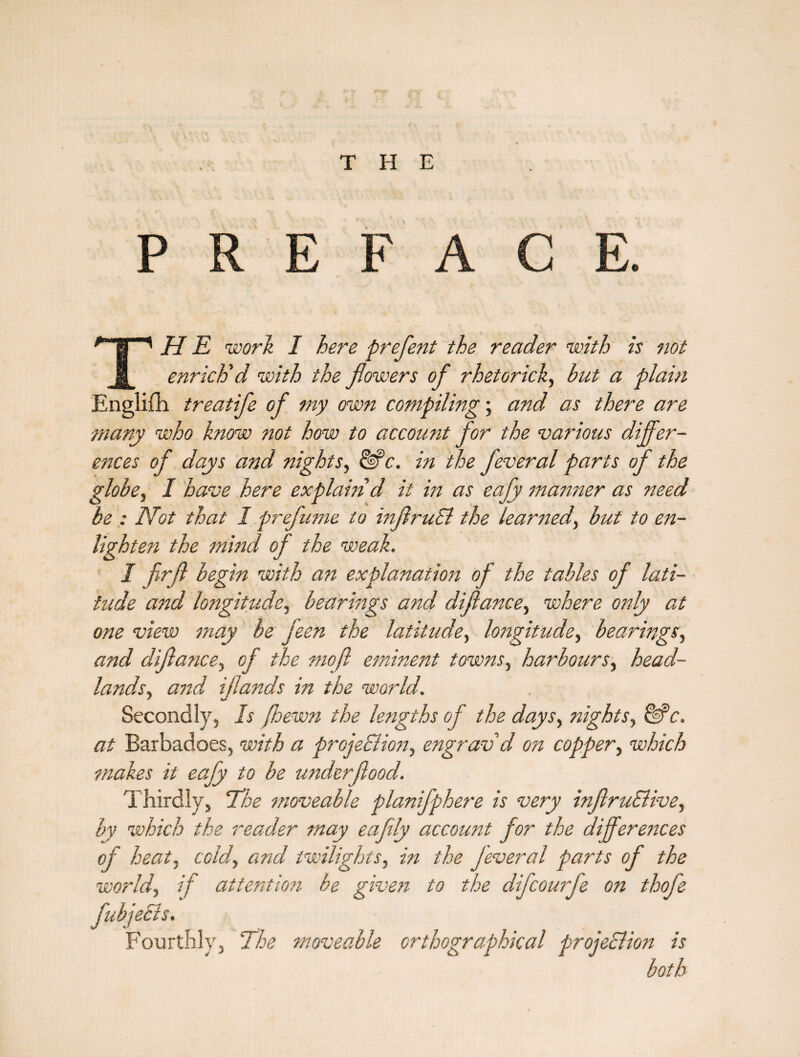 THE PREFACE. TH E work I here prefent the reader with is not enrich'd with the flowers of rhetorick, but a plain Englilh treatife of my own compiling; and as there are many who know not how to account for the various differ¬ ences of days and nights, &>c. in the feveral parts of the globe, I have here explain d it in as eafy manner as need be : Not that 1 prefume to inflruEl the leartud, but to en¬ lighten the mind of the weak. I fir(l begin with an explanation of the tables of lati¬ tude and longitude, bearings and diflance, where only at one view may be jeen the latitude, lottgitude, bearings, and diflance, of the mofl eminent towns, harbours, head¬ lands, and iflands in the world. Secondly, Is /hewn the lengths of the days, nights, &c. at Barbadoes, with a projeElioti, engrav d on copper, which makes it eafy to be underflood. Thirdly, 1he moveable planifphere is very inflruElive, by which the reader may eaflly account for the differences of heat, cold, and twilights, in the feveral parts of the world, if attention be given to the difcourfe on thofe fubjedls. Fourthly, The moveable orthographical projeclion is both