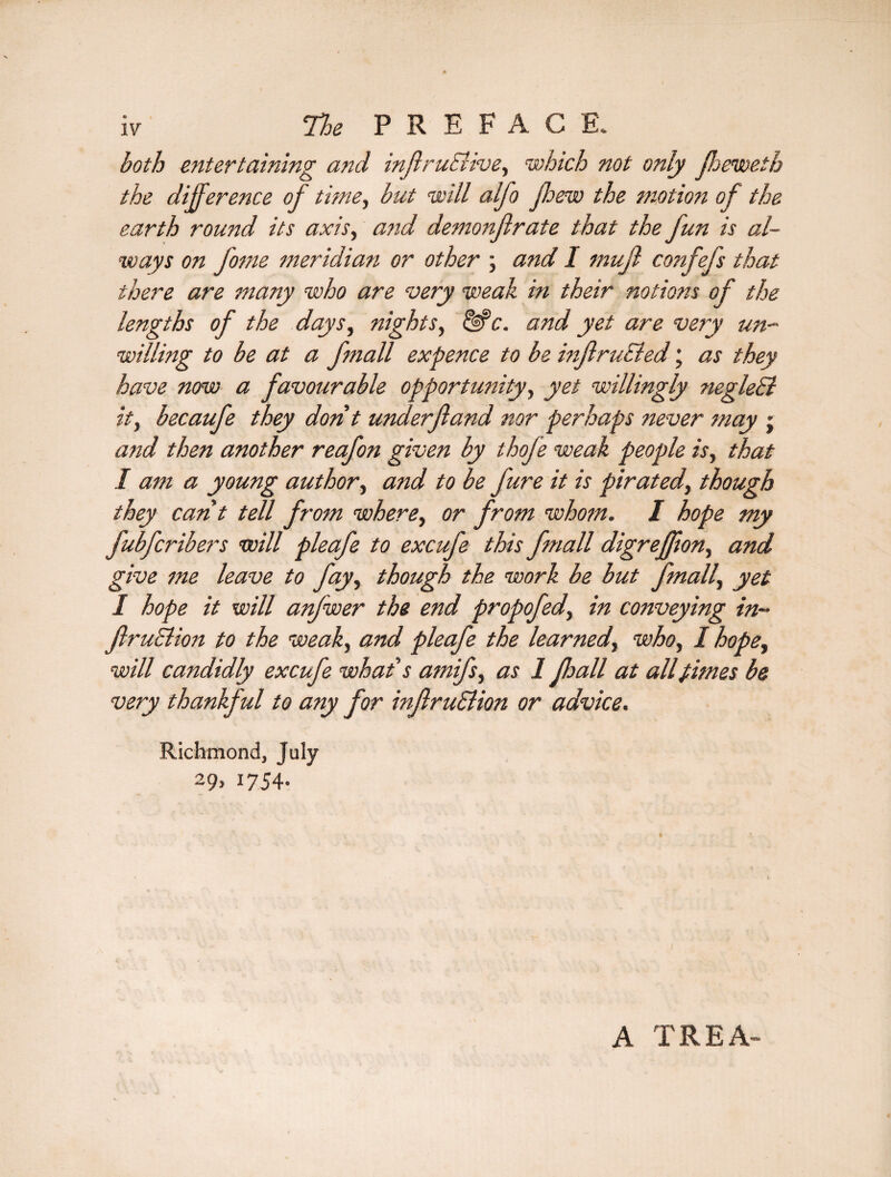 both entertaining and inffruSlive, which not only Jheweth the difference of time, but will alfo ffew the motion of the earth round its axis, and demonflrate that the fun is al¬ ways on fome meridian or other ; and I muff confefs that there are many who are very weak in their notions of the lengths of the days, nights, &c. and yet are very un¬ willing to be at a fmall expence to be mffruEled; as they have now a favourable opportunity, yet willingly negleSl ity becaufe they don't underftand nor perhaps never may j and then another reafon given by thofe weak people is, that I am a young author, and to be fure it is pirated, though they cant tell from where, or from whom. I hope my fubfcribers will pleafe to excufe this fmall digreffiony and give me leave to fayy though the work be but fmally yet I hope it will anfwer the end propofedy in conveying in- ftruSlioit to the weaky and pleafe the learnedwho, I hope, will candidly excufe what's amifsy as 1 fhall at allfimes be very thankful to any for inftruSUosi or advice. Richmond, July 29, 1754. A TREA