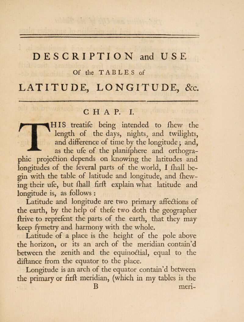 DESCRIPTION and USE Of the TABLES of LATITUDE, LONGITUDE, &c. CHAP. I. THIS treatife being intended to fhew the length of the days, nights, and twilights, and difference of time by the longitude; and, as the ufe of the planifphere and orthogra¬ phic projection depends on knowing the latitudes and longitudes of the feveral parts of the world, I fhall be¬ gin with the table of latitude and longitude, and {hew¬ ing their ufe, but fhall firft explain what latitude and longitude is, as follows: Latitude and longitude are two primary affections of the earth, by the help of thefe two doth the geographer ftrive to reprefent the parts of the earth, that they may keep fymetry and harmony with the whole. Latitude of a place is the height of the pole above the horizon, or its an arch of the meridian contain’d between the zenith and the equinoctial, equal to the diftance from the equator to the place. Longitude is an arch of the equator contain’d between the primary or firft meridian, (which in my tables is the B meri-