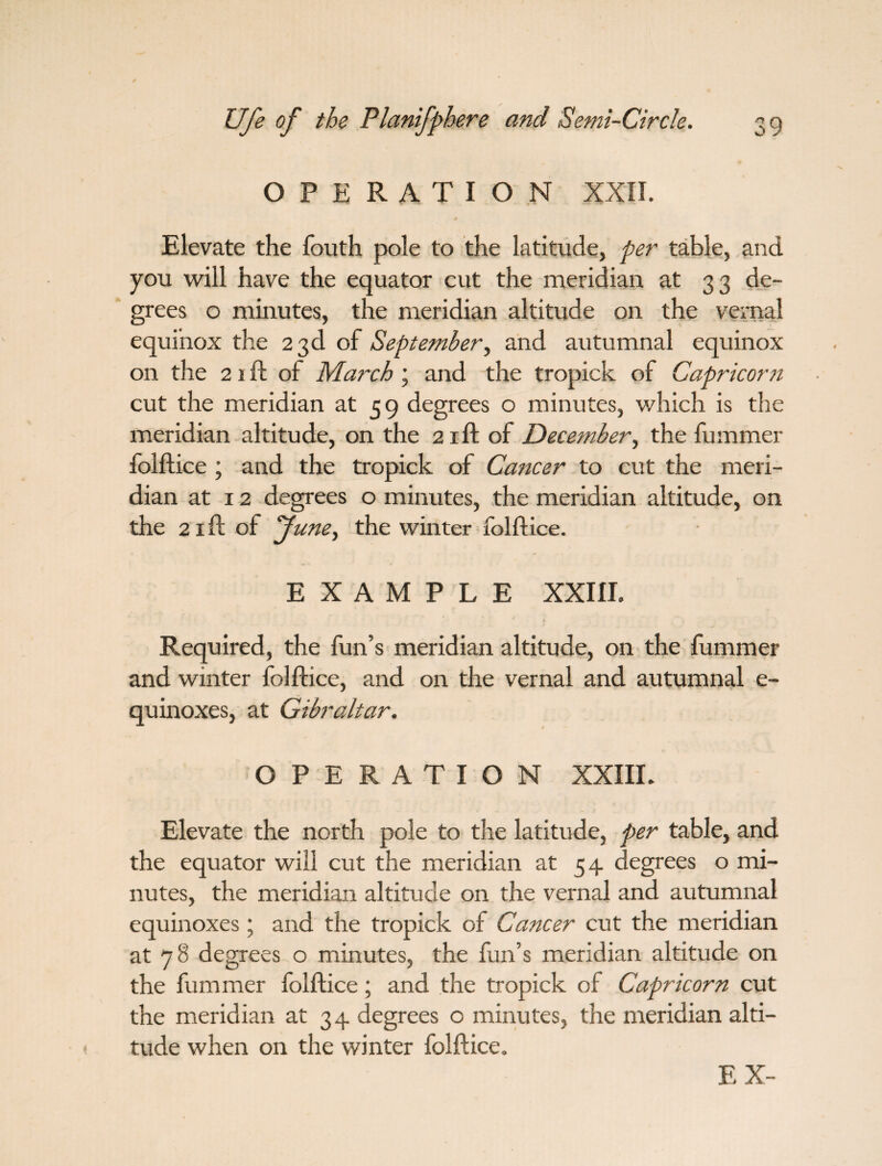 OPERATION XXII. Elevate the fouth pole to the latitude, per table, and you will have the equator cut the meridian at 33 de¬ grees o minutes, the meridian altitude on the vernal equinox the 23d of September, and autumnal equinox on the 21 ft of March ; and the tropick of Capricorn cut the meridian at 59 degrees o minutes, which is the meridian altitude, on the 21ft of December, the fummer folftice ; and the tropick of Cancer to cut the meri¬ dian at 12 degrees o minutes, the meridian altitude, on the 21 ft of June, the winter folftice. EXAMPLE XXIII. Required, the fun’s meridian altitude, on the fummer and winter folftice, and on the vernal and autumnal e- quinoxes, at Gibraltar. OPERATION XXIII. Elevate the north pole to the latitude, per table, and the equator will cut the meridian at 54 degrees o mi¬ nutes, the meridian altitude on the vernal and autumnal equinoxes ; and the tropick of Cancer cut the meridian at 78 degrees o minutes, the fun’s meridian altitude on the fummer folftice; and the tropick of Capricorn cut the meridian at 34 degrees o minutes, the meridian alti¬ tude when on the winter folftice. F, X