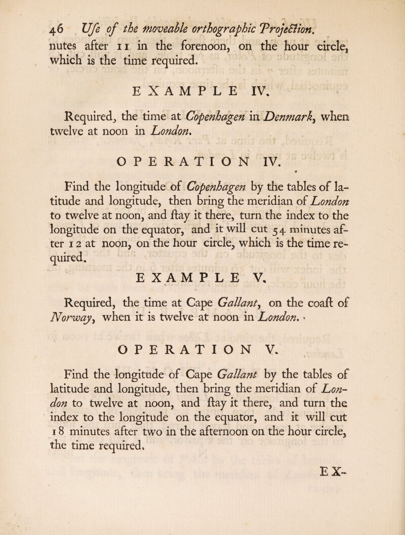 nutes after 11 in the forenoon, on the hour circle, which is the time required. EXAMPLE IV. Required, the time at Copenhagen in Denmark, when twelve at noon in London. OPERATION IV. ■» Find the longitude of Copenhagen by the tables of la¬ titude and longitude, then bring the meridian of London to twelve at noon, and ftay it there, turn the index to the longitude on the equator, and it will cut 54 minutes af¬ ter 12 at noon, on the hour circle, which is the time re- EXAMPLE V. Required, the time at Cape Gallant, on the coaft of Norway, when it is twelve at noon in London. - OPERATION V. Find the longitude of Cape Gallant by the tables of latitude and longitude, then bring the meridian of Lon¬ don to twelve at noon, and ftay it there, and turn the index to the longitude on the equator, and it will cut 18 minutes after two in the afternoon on the hour circle, the time required. EX