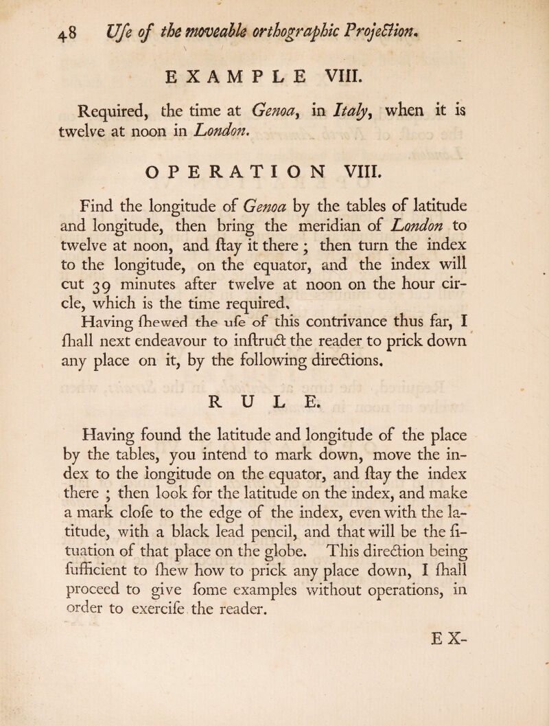 \ / EXAMPLE VIII. Required, the time at Genoa, in Italy, when it is twelve at noon in London. OPERATION VIII. Find the longitude of Genoa by the tables of latitude and longitude, then bring the meridian of London to twelve at noon, and flay it there ; then turn the index to the longitude, on the equator, and the index will cut 39 minutes after twelve at noon on the hour cir¬ cle, which is the time required. Having fhewed the ufe of this contrivance thus far, I fhall next endeavour to inftruCt the reader to prick down any place on it, by the following directions, RULE. Having found the latitude and longitude of the place by the tables, you intend to mark down, move the in¬ dex to the longitude on the equator, and flay the index there ; then look for the latitude on the index, and make a mark clofe to the edge of the index, even with the la¬ titude, with a black lead pencil, and that will be the fi- tuation of that place on the globe. This direction being fufficient to fhew how to prick any place down, I fhall proceed to give fome examples without operations, in order to exercife the reader.