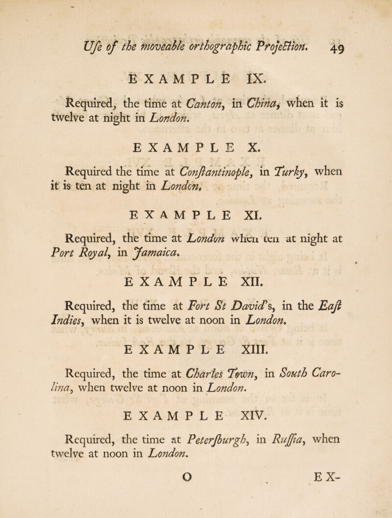 EXAMPLE IX. Required, the time at Canton, in China-, when it is twelve at night in London. EXAMPLE X. Required the time at Constantinople, in Turky, when it is ten at night in London, EXAMPLE XI. Required, the time at London when ten at night at Port Royal, in Jamaica. EXAMPLE XII. Required, the time at Fort St David's, in the Eaft Indies, when it is twelve at noon in London. EXAMPLE XIII. Required, the time at Charles Town, in South Caro¬ lina, when twelve at noon in London. EXAMPLE XIV. Required, the time at Peterjburgh, in Ruffia, when twelve at noon in London.